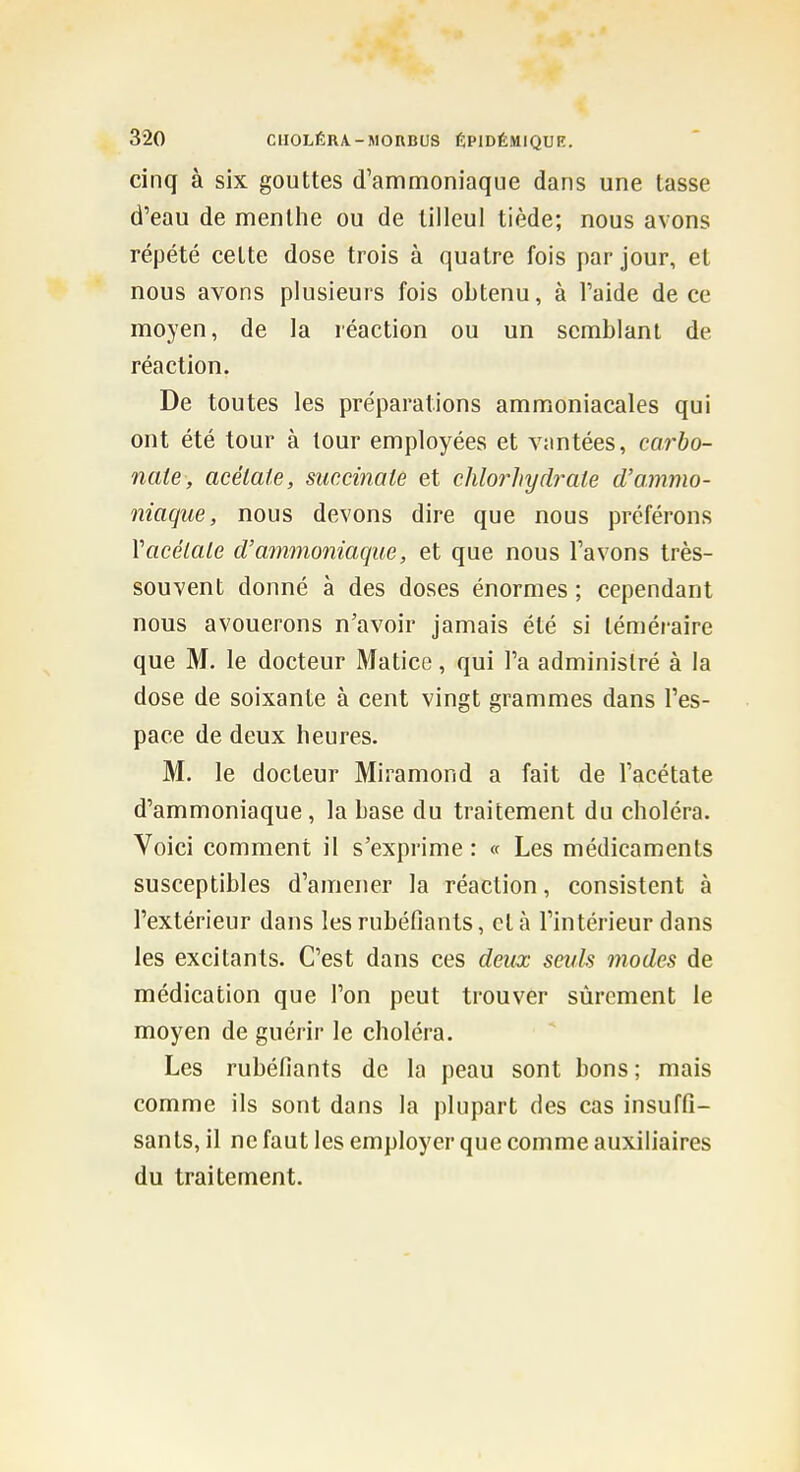 cinq à six gouttes d'ammoniaque dans une tasse d'eau de menthe ou de tilleul tiède; nous avons répété cette dose trois à quatre fois par jour, et nous avons plusieurs fois obtenu, à l'aide de ce moyen, de la réaction ou un semblant de réaction. De toutes les préparations ammoniacales qui ont été tour à tour employées et vantées, carbo- nate, acétate, succinate et chlorhydrate d'ammo- niaque, nous devons dire que nous préférons Vacétate d'ammoniaque, et que nous l'avons très- souvent donné à des doses énormes ; cependant nous avouerons n'avoir jamais été si téméraire que M. le docteur Matice, qui l'a administré à la dose de soixante à cent vingt grammes dans l'es- pace de deux heures. M. le docteur Miramond a fait de l'acétate d'ammoniaque, la base du traitement du choléra. Voici comment il s'exprime : « Les médicaments susceptibles d'amener la réaction, consistent à l'extérieur dans les rubéfiants, et à l'intérieur dans les excitants. C'est dans ces deux seuls modes de médication que l'on peut trouver sûrement le moyen de guérir le choléra. Les rubéfiants de la peau sont bons ; mais comme ils sont dans la plupart des cas insuffi- sants, il ne faut les employer que comme auxiliaires du traitement.