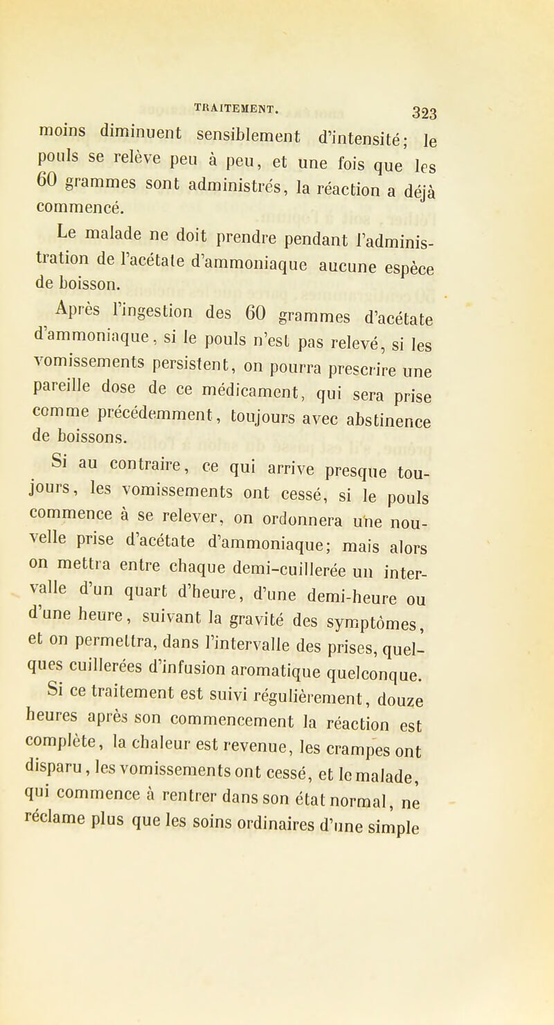 moins diminuent sensiblement d'intensité; le pouls se relève peu à peu, et une fois que les 60 grammes sont administrés, la réaction a déjà commencé. Le malade ne doit prendre pendant l'adminis- tration de l'acétale d'ammoniaque aucune espèce de boisson. Après l'ingestion des 60 grammes d'acétate d'ammoniaque, si le pouls n'est pas relevé, si les vomissements persistent, on pourra prescrire une pareille dose de ce médicament, qui sera prise comme précédemment, toujours avec abstinence de boissons. Si au contraire, ce qui arrive presque tou- jours, les vomissements ont cessé, si le pouls commence à se relever, on ordonnera une nou- velle prise d'acétate d'ammoniaque; mais alors on mettra entre chaque demi-cuillerée un inter- valle d'un quart d'heure, d'une demi-heure ou d'une heure, suivant la gravité des symptômes, et on permettra, dans l'intervalle des prises, quel-^ ques cuillerées d'infusion aromatique quelconque. Si ce traitement est suivi régulièrement, douze heures après son commencement la réaction est complète, la chaleur est revenue, les crampes ont disparu, les vomissements ont cessé, et le malade, qui commence à rentrer dans son état normal, ne réclame plus que les soins ordinaires d'une simple