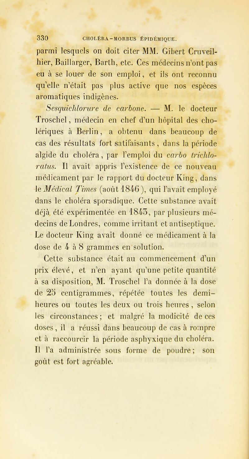 parmi lesquels on doit citer MM. Gibert Cruveil- lîier, Baillarger, Barlh, etc. Ces médecins n'ont pas eu à se louer de son emploi, et ils ont reconnu qu'elle n'était pas plus active que nos espèces aromatiques indigènes. SesquicJilorure de carbone. — M. le docteur Troscliel, médecin en chef d'un hôpital des cho- lériques à Berlin, a obtenu dans beaucoup de cas des résultats fort satifaisants , dans la période algide du choléra, par l'emploi du caj'bo Irichlo- ralus. Il avait appris l'existence de ce nouveau médicament par le rapport du docteur King, dans le Médical Times (août 184-6), qui l'avait employé dans le choléra sporadique. Cette substance avait déjà été expérimentée en 184-5, par plusieurs mé- decins de Londres, comme irritant et antiseptique. Le docteur King avait donné ce médicament à la dose de 4- à 8 grammes en solution. Cette substance était au commencement d'un prix élevé, et n'en ayant qu'une petite quantité à sa disposition, M. Troschel l'a donnée à la dose de 25 centigrammes, répétée toutes les demi- heures ou toutes les deux ou trois heures , selon les circonstances; et malgré la modicité de ces doses, il a réussi dans beaucoup de cas à rompre et à raccourcir la période asphyxique du choléra. Il l'a administrée sous forme de poudre ; son goût est fort agréable.