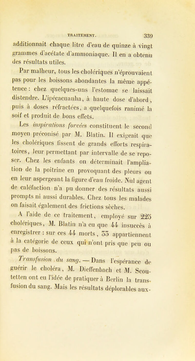 additionnait chaque litre d'eau de quinze à vingt grammes d'acétate d ammoniaque. Il en a obtenu des résultats utiles. Par malheur, tous les cholériques n'éprouvaient pas pour les boissons abondantes la même appé- tence : chez quelques-uns l'estomac se laissait distendre. L'ipécacuanha, à haute dose d'abord, puis à doses réfractées, a quelquefois ranimé la soif et produit de bons effets. Les inspirations forcées constituent le second moyen préconisé par M. Blatin.. Il exigeait que les cholériques fissent de grands efforts respira- toires, leur permettant par intervalle de se repo- ser. Chez les enfants on déterminait l'amplia- tion de la poitrine en provoquant des pleurs ou en leur aspergeant la figure d'eau froide. Nul agent de caléfaction n'a pu donner des résultats aussi prompts ni aussi durables. Chez tous les malades on faisait également des frictions sèches. A l'aide de ce traitement, employé sur 225 cholériques, M. Blatin n'a eu que U insuccès à enregistrer : sur ces U morts , 55 appartiennent à la catégorie de ceux qui n'ont pris que peu ou pas de boissons. Transfusion . du sang. — Dans l'espérance do guérir le choléra, M. Dieffenbach et M. Scou- tetten ont eu l'idée de pratiquer à Berlin la trans- fusion du sang. Mais les résultats déplorables aux-