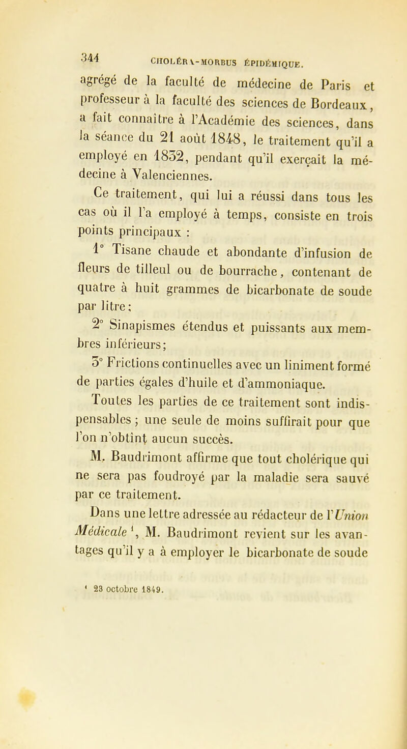 '544 CirOLÉRV-MORBUS ÉPIDlÎMrQUE. agrégé de la faculté de médecine de Paris et professeur à la faculté des sciences de Bordeaux, a fait connaître à l'Académie des sciences, dans la séance du 21 août 1848, le traitement qu'il a employé en 1852, pendant qu'il exerçait la mé- decine à Valenciennes. Ce traitement, qui lui a réussi dans tous les cas où il l'a employé à temps, consiste en trois points principaux : 1° Tisane chaude et abondante d'infusion de fleurs de tilleul ou de bourrache, contenant de quatre à huit grammes de bicarbonate de soude par litre ; 2° Sinapismes étendus et puissants aux mem- bres inférieurs; 3° Frictions continuelles avec un liniment formé de parties égales d'huile et d'ammoniaque. Toutes les parties de ce traitement sont indis- pensables ; une seule de moins suffirait pour que l'on n'obtînt aucun succès. M. Baudrimont affirme que tout cholérique qui ne sera pas foudroyé par la maladie sera sauvé par ce traitement. Dans une lettre adressée au rédacteur de VUnion Médicale ', M. Baudrimont revient sur les avan- tages qu'il y a à employer le bicarbonate de soude ' 23 octobre 1849.