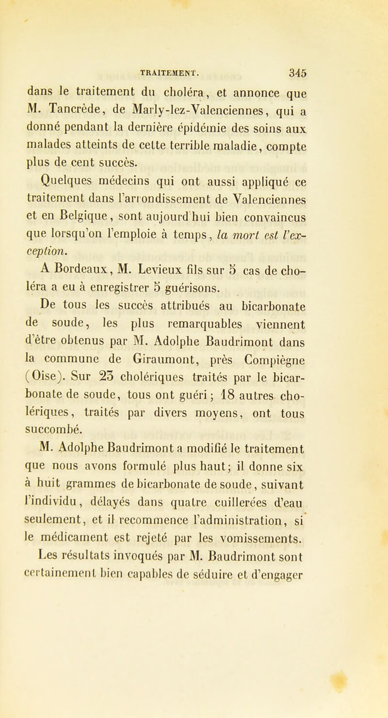 dans le traitement du choléra, et annonce que M. Tancrède, de Marly-lez-Valenciennes, qui a donné pendant la dernière épidémie des soins aux malades atteints de celte terrible maladie, compte plus de cent succès. Quelques médecins qui ont aussi appliqué ce traitement dans l'arrondissement de Valenciennes et en Belgique, sont aujourd hui bien convaincus que lorsqu'on l'emploie à temps, la mort est l'ex- ception. A Bordeaux, M. Levieux fils sur 5 cas de cho- léra a eu à enregistrer 5 guérisons. De tous les succès attribués au bicarbonate de soude, les plus remarquables viennent d'être obtenus par M. Adolphe Baudrimont dans la commune de Giraumont, près Compiègne (Oise). Sur 23 cholériques traités par le bicar- bonate de soude, tous ont guéri; 18 autres cho- lériques, traités par divers moyens, ont tous succombé. M. Adolphe Baudrimont a modifié le traitement que nous avons formulé plus haut; il donne six à huit grammes de bicarbonate de soude, suivant l'individu, délayés dans quatre cuillerées d'eau seulement, et il recommence l'administration, si* le médicament est rejeté par les vomissements. Les résultats invoqués par M. Baudrimont sont certainement bien capables de séduire et d'engager