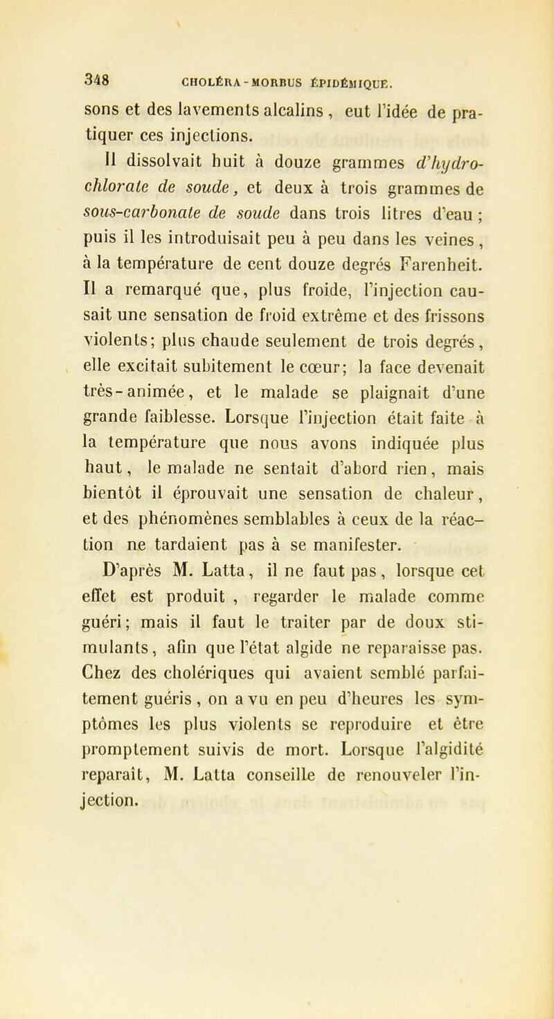 sons et des lavements alcalins , eut l'idée de pra- tiquer ces injections. 11 dissolvait huit à douze grammes d'/iijdro- chlorale de soude, et deux à trois grammes de sous-carbonate de soude dans trois litres d'eau ; puis il les introduisait peu à peu dans les veines, à la température de cent douze degrés Farenheit. Il a remarqué que, plus froide, l'injection cau- sait une sensation de froid extrême et des frissons violents; plus chaude seulement de trois degrés, elle excitait subitement le cœur; la face devenait très-animée, et le malade se plaignait d'une grande faiblesse. Lorsque l'injection était faite à la température que nous avons indiquée plus haut, le malade ne sentait d'abord rien, mais bientôt il éprouvait une sensation de chaleur, et des phénomènes semblables à ceux de la réac- tion ne tardaient pas à se manifester. D'après M. Latta, il ne faut pas, lorsque cet effet est produit , regarder le malade comme guéri; mais il faut le traiter par de doux sti- mulants, afin que l'état algide ne reparaisse pas. Chez des cholériques qui avaient semblé parfai- tement guéris , on a vu en peu d'heures les sym- ptômes les plus violents se reproduire et être promptement suivis de mort. Lorsque l'algidité reparaît, M. Latta conseille de renouveler l'in- jection.