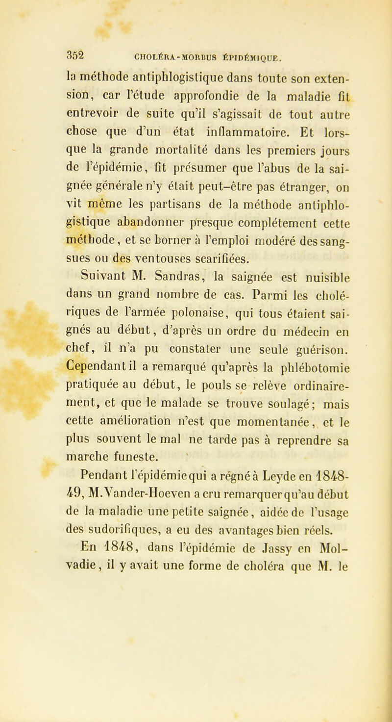 la méthode anliphlogislique dans toute son exten- sion, car l'étude approfondie de la maladie fit entrevoir de suite qu'il s'agissait de tout autre chose que d'un état inflammatoire. Et lors- que la grande mortalité dans les premiers jours de l'épidémie, fit présumer que l'abus de la sai- gnée générale n'y était peut-être pas étranger, on vit même les partisans de la méthode anliphlo- gistique abandonner presque complètement cette méthode, et se borner à l'emploi modéré des sang- sues ou des ventouses scarillées. Suivant M. Sandras, la saignée est nuisible dans un grand nombre de cas. Parmi les cholé- riques de l'armée polonaise, qui tous étaient sai- gnés au début, d'après un ordre du médecin en chef, il n'a pu constater une seule guérison. Cependant il a remarqué qu'après la phlébotomie pratiquée au début, le pouls se relève ordinaire- ment, et que le malade se trouve soulagé; mais cette amélioration n'est que momentanée, et le plus souvent le mal ne tarde pas à reprendre sa marche funeste. Pendant l'épidémie qui a régné à Lej^de en 184-8- 4-9, M.Vander-Hoeven a cru remarquer qu'au début de la maladie une petite saignée, aidée de l'usage des sudorifiques, a eu des avantages bien réels. En 4848, dans l'épidémie de Jassy en Mol- vadie, il y avait une forme de choléra que M. le