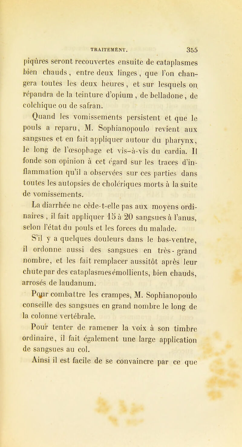 piqûres seront recouvertes ensuite de cataplasmes bien chauds, entre deux linges, que l'on chan- gera toutes les deux heures, et sur lesquels on. répandra de la teinture d'opium, de belladone, de colchique ou de safran. Quand les vomissements persistent et que le pouls a reparu, M. Sophianopoulo revient aux sangsues et en fait appliquer autour du pharynx, le long de l'œsophage et vis-à-vis du cardia. Il fonde son opinion à cet égard sur les traces d'in- flammation qu'il a observées sur ces parties dans toutes les autopsies de cholériques morts à la suite de vomissements. La diarrhée ne cède-t-elle pas aux moyens ordi- naires , il fait appliquer 15 à 20 sangsues à l'anus, selon l'état du pouls et les forces du malade. S'il y a quelques douleurs dans le bas-ventre, il ordonne aussi des sangsues en très-grand nombre, et les fait remplacer aussitôt après leur chute par des cataplasmesémollients, bien chauds, arrosés de laudanum. Pq/ir combattre les crampes, M. Sophianopoulo conseille des sangsues en grand nombre le long de la colonne vertébrale. Pour tenter de ramener la voix à son timbre ordinaire, il fait également une large application de sangsues au col. Ainsi il est facile de se convaincre par ce que