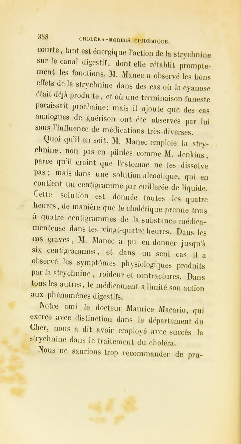 courte, tant est énergique l'action de la strychnine sur le canal digestif, dont elle rétablit prompte- ment les fonctions. M. Manec a observé les bons effets de la sirychnine dans des cas où la cyanose était déjà produite, et où une terminaison funeste paraissait prochaine; mais il ajoute que des cas analogues de guérison ont été observés par lui sous l'influence de médications très-diverses. Quoi qu'il en soit, M. Manec emploie la stry- chnine, non pas en pilules comme M. Jenkins, parce qu'il craint que l'estomac ne les dissolve pas ; mais dans une solution alcoolique, qui en contient un centigramme par cuillerée de liquide. Cette solution est donnée toutes les quatre heures, de manière que le cholérique prenne trois a quatre centigrammes de la substance médica- menteuse dans les vingt-quatre heures. Dans les cas graves, M. Manec a pu en donner jusqu'à six centigrammes, et dans un seul cas il a observé les symptômes physiologiques produits par la strychnine, roideur et contractures. Dans tous les autres, le médicament a hmité son action aux phénomènes digestifs. Notre ami le docteur Maurice Macario, qui exerce avec distinction dans le département du Cher, nous a dit avoir employé avec succès la strychnine dans le traitement du choléra. Nous ne saurions trop recommander de pru-