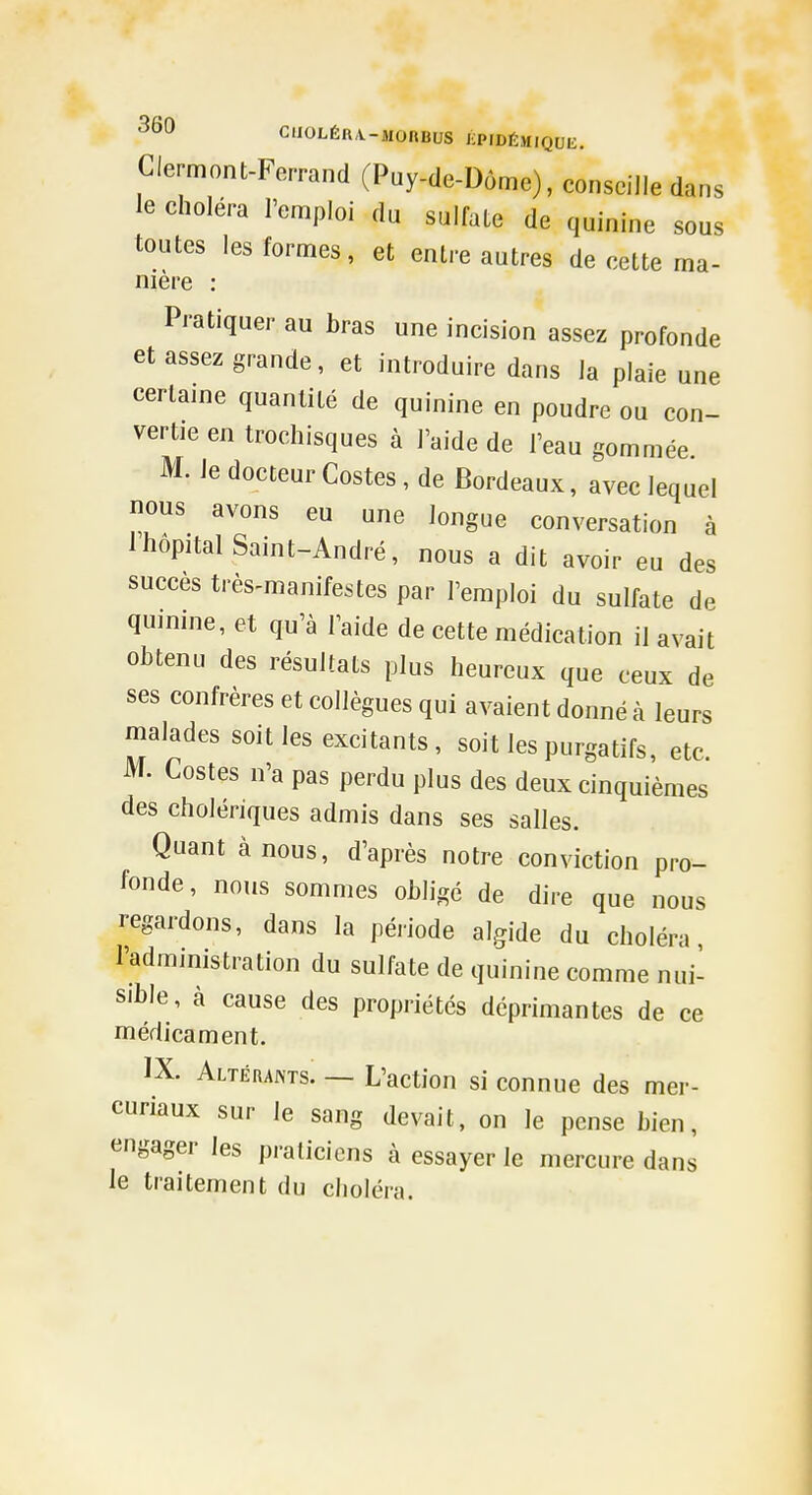 Clermont-Ferrand (Puy-de-Dôme), conseille dans le choléra l'emploi du sulfate de quinine sous toutes les formes, et entre autres de cette ma- mère Pratiquer au bras une incision assez profonde et assez grande, et introduire dans la plaie une certaine quantité de quinine en poudre ou con- vertie en trochisques à l'aide de l'eau gommée M. le docteur Costes , de Bordeaux, avec lequel nous avons eu une longue conversation à Ihopital Saint-André, nous a dit avoir eu des succès très-manifestes par l'emploi du sulfate de quinine, et qu'à l'aide de cette médication il avait obtenu des résultats plus heureux que ceux de ses confrères et collègues qui avaient donné à leurs malades soit les excitants , soit les purgatifs, etc. M, Costes n'a pas perdu plus des deux cinquièmes des cholériques admis dans ses salles. Quant à nous, d'après notre conviction pro- fonde, nous sommes obligé de dire que nous regardons, dans la période algide du choléra, l'administration du sulfate de quinine comme nui- sible, à cause des propriétés déprimantes de ce médicament. IX. Altérants. — L'action si connue des mer- curiaux sur le sang devait, on le pense bien, engager les praticiens à essayer le mercure dans le traitement du choléra.