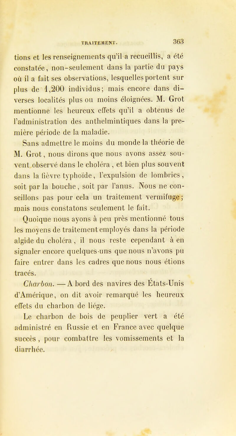 tions et les renseignements qu'il a recueillis, a été constatée, non-seulement dans la partie du pays où il a fait ses observations, lesquelles portent sur plus de 1,200 individus; mais encore dans di- verses localités plus ou moins éloignées. M. Grot mentionne les heureux effets qu'il a obtenus de l'administration des anthelminliques dans la pre- mière période de la maladie. Sans admettre le moins du monde la théorie de M. Grot, nous dirons que nous avons assez sou- vent observé dans le choléra , et bien plus souvent dans la lièvre typhoïde, l'expulsion de lombrics , soit par la bouche, soit par l'anus. Nous ne con- seillons pas pour cela un traitement vermifuge; mais nous constatons seulement le fait. Quoique nous ayons à peu près mentionné tous les moyens de traitement employés dans la période algide du choléra, il nous reste cependant à en signaler encore quelques-uns que nous n'avons pu faire entrer dans les cadres que nous nous étions tracés. Charbon. —A bord des navires des Etats-Unis d'Amérique, on dit avoir remarqué les heureux effets du charbon de liège. Le charbon de bois de peuplier vert a été administré en Russie et en France avec quelque succès , pour combattre les vomissements et la diarrhée.