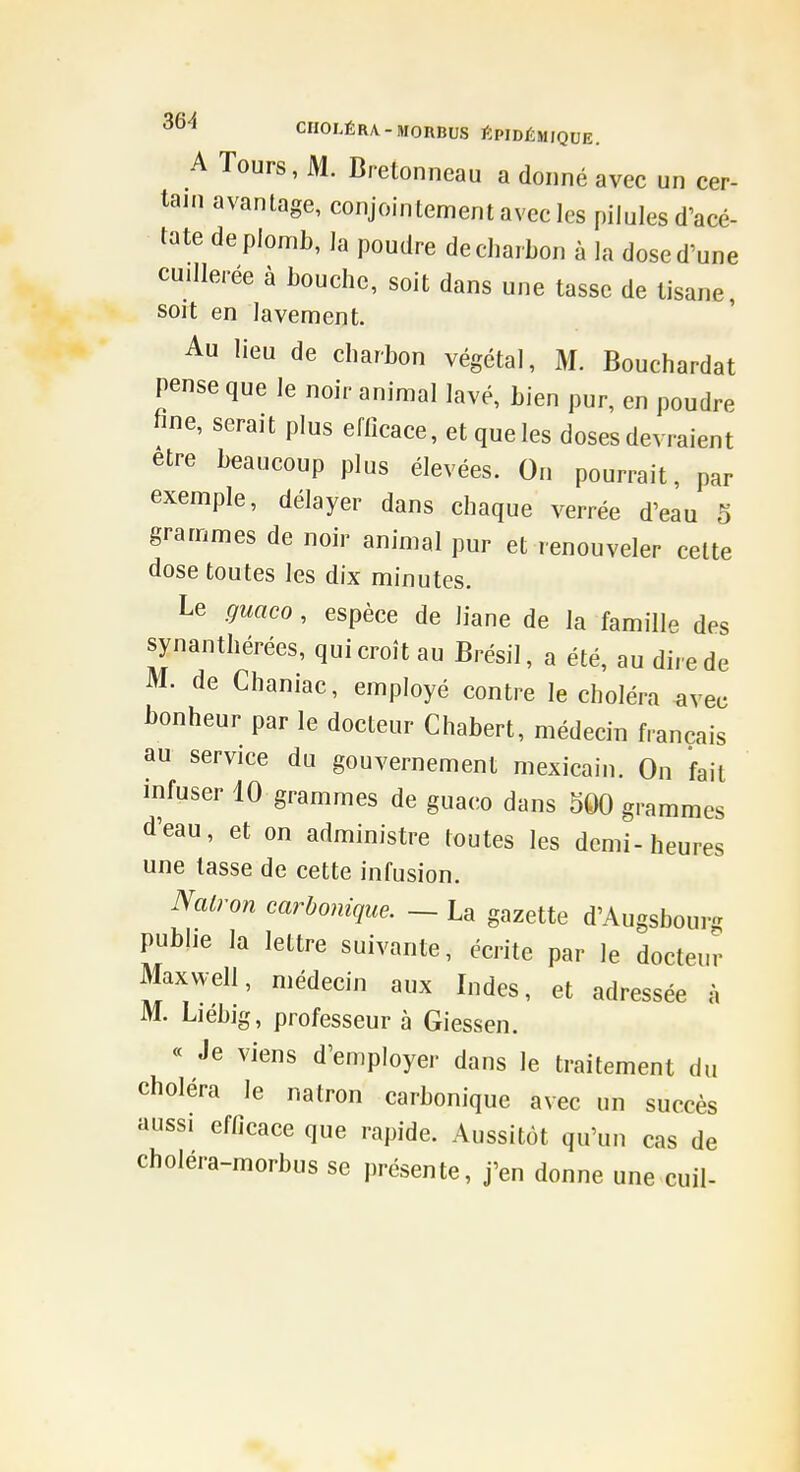 A Tours, M. Bretonneau a donné avec un cer- tani avantage, conjointement avec les pilules d'acé- tate de plomb, la poudre de charbon à la dose d'une cuillerée à bouche, soit dans une tasse de tisane, soit en lavement. Au lieu de charbon végétal, M. Bouchardat pense que le noir animal lavé, bien pur, en poudre tine, serait plus efficace, et que les doses devraient être beaucoup plus élevées. On pourrait, par exemple, délayer dans chaque verrée d'eau 5 grammes de noir animal pur et renouveler cette dose toutes les dix minutes. Le guaco , espèce de liane de la famille des synanthérées, qui croît au Brésil, a été, au dire de M. de Chaniac, employé contre le choléra ^vec bonheur par le docteur Chabert, médecin français au service du gouvernement mexicain. On fait infuser 10 grammes de guaco dans 500 grammes d'eau, et on administre toutes les demi-heures une tasse de cette infusion. Nalron carbonique. ~ La gazette d'Augsbourg publie la lettre suivante, écrite par le docteur Maxwell, médecin aux Indes, et adressée à M. Liebig, professeur à Giessen. « Je viens d'employer dans le traitement du choléra le natron carbonique avec un succès aussi efficace que rapide. Aussitôt qu'un cas de choléra-morbus se présente, j'en donne une cuil-