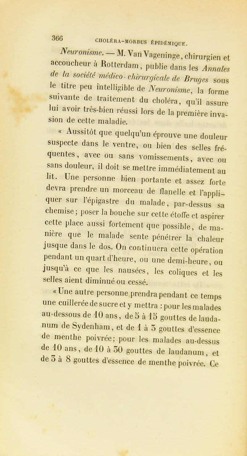 Nmronisme. - M. Van Vageninge, chirurgien et accoucheur à Rotterdam, publie dans les Annales de la sociélé méclico-chirurgicale de Bruges sous le titre peu intelligible de Neuronisme, la forme suivante de traitement du choléra, qu'il assure lui avoir très-bien réussi lors de la première inva- sion de cette maladie. « Aussitôt que quelqu'un éprouve une douleur suspecte dans le ventre, ou bien des selles fré- quentes, avec ou sans vomissements, avec ou sans douleur, il doit se mettre immédiatement au lit. Une personne bien portante et assez forte devra prendre un morceau de flanelle et l'appli- quer sur l'épigastre du malade, par-dessus sa chemise; poser la bouche sur cette étoffe et aspirer cette place aussi fortement que possible, de ma- nière que le malade sente pénétrer la chaleur jusque dans le dos. On continuera cette opération pendant un quart d'heure, ou une demi-heure, ou jusqu'à ce que les nausées, les coliques et les selles aient diminué ou cessé. «Une autre personne prendra pendant ce temps une cuillerée de sucre et y mettra : pour les malades au-dessous de 10 ans, de 5 à 15 gouttes de lauda- num de Sydenham, et de 1 à 5 gouttes d'essence de menthe poivrée; pour les- malades au-dessus de 10 ans, de 10 à 30 gouttes de laudanum, et de 3 à 8 gouttes d'essence de menthe poivrée. Ce