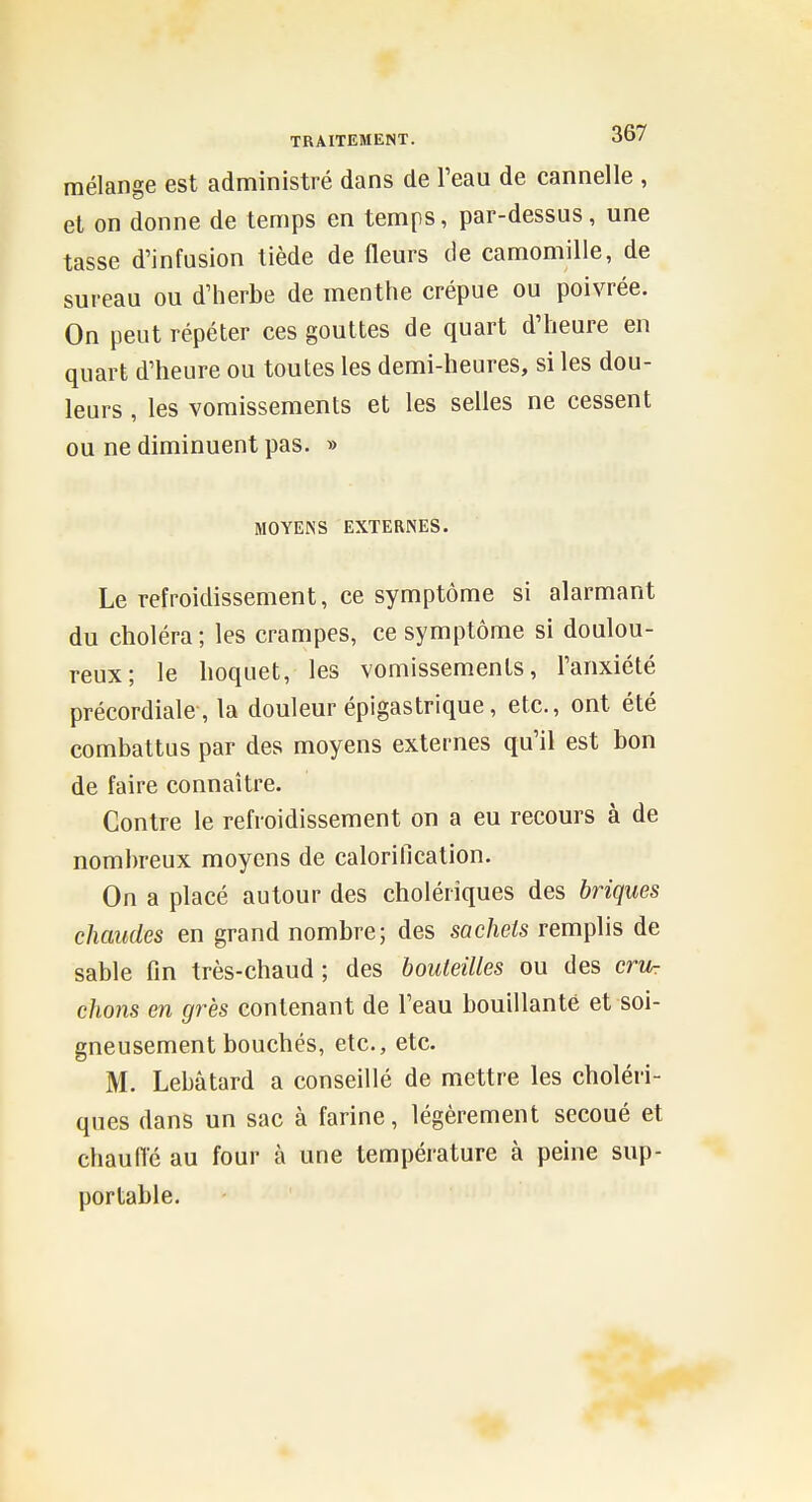 mélange est administré dans de l'eau de cannelle , et on donne de temps en temps, par-dessus, une tasse d'infusion tiède de fleurs de camomille, de sureau ou d'herbe de menthe crépue ou poivrée. On peut répéter ces gouttes de quart d'heure en quart d'heure ou toutes les demi-heures, si les dou- leurs , les vomissements et les selles ne cessent ou ne diminuent pas. » MOYENS EXTERNES. Le refroidissement, ce symptôme si alarmant du choléra; les crampes, ce symptôme si doulou- reux; le hoquet, les vomissements, l'anxiété précordiale-, la douleur épigastrique, etc., ont été combattus par des moyens externes qu'il est bon de faire connaître. Contre le refroidissement on a eu recours à de nombreux moyens de calorification. On a placé autour des cholériques des briques chaudes en grand nombre; des sachets remplis de sable fin très-chaud; des bouteilles ou des cru- chons en grès contenant de l'eau bouillante et soi- gneusement bouchés, etc., etc. M. Lebâtard a conseillé de mettre les choléri- ques dans un sac à farine, légèrement secoué et cliaulTé au four à une température à peine sup- portable.