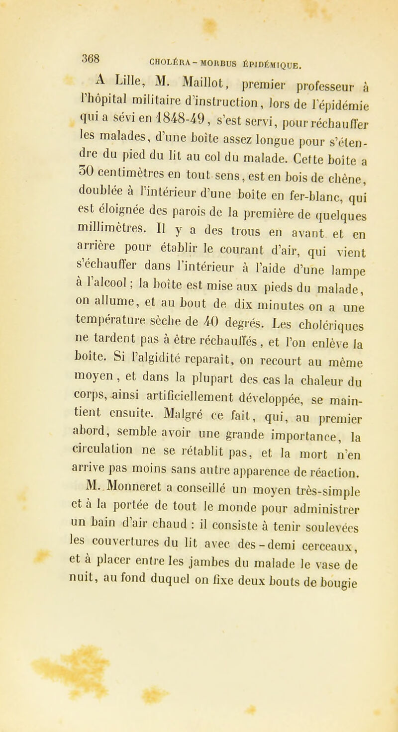 A Lille, M. Maillot, premier professeur à l'hôpital militaire d'instruction, iors de 1 épidémie qui a sévi en 18^8-49, s'est servi, pour réchauiïer les malades, d'une boîte assez longue pour s'éten- dre du pied du lit au col du malade. Cette boîte a 50 centimètres en tout sens, est en bois de chêne, doublée à l'intérieur d'une boîte en fer-blanc, qui est éloignée des parois de la première de quelques millimètres. Il y a des trous en avant et en arrière pour établir le courant d'air, qui vient s'échauffer dans l'intérieur à l'aide d'une lampe à l'alcool ; la boîte est mise aux pieds du malade, on allume, et au bout de dix minutes on a une température sèche de W degrés. Les cholériques ne tardent pas à être réchauffés , et l'on enlève la boîte. Si l'algidité reparaît, on recourt au même moyen, et dans la plupart des cas la chaleur du corps, ainsi artificiellement développée, se main- tient ensuite. Malgré ce fait, qui, au premier abord, semble avoir une grande importance, la circulation ne se rétablit pas, et la mort n'en arrive pas moins sans autre apparence de réaction. M. Monneret a conseillé un moyen très-simple et à la portée de tout le monde pour administrer un bain d'air chaud : il consiste à tenir soulevées les couvertures du lit avec des-demi cerceaux, et à placer entre les jambes du malade le vase de nuit, au fond duquel on fixe deux bouts de bougie