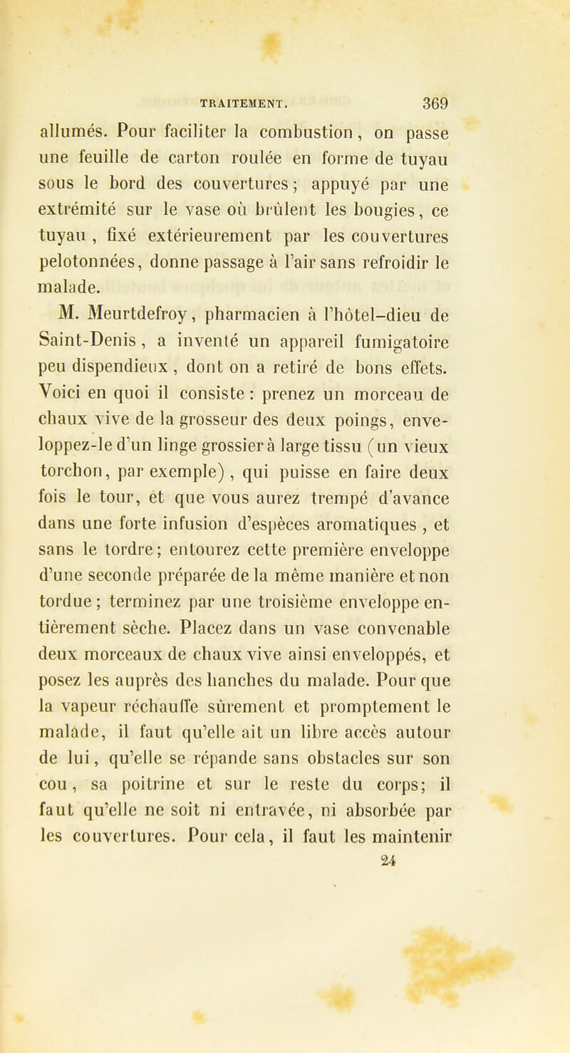 allumés. Pour faciliter la combustion, on passe une feuille de carton roulée en forme de tuyau sous le bord des couvertures ; appuyé par une extrémité sur le vase où brûlent les bougies, ce tuyau , fixé extérieurement par les couvertures pelotonnées, donne passage à l'air sans refroidir le malade. M. Meurtdefroy, pharmacien à l'hôtel-dieu de Saint-Denis , a inventé un appareil fumigatoire peu dispendieux, dont on a retiré de bons effets. Voici en quoi il consiste : prenez un morceau de chaux vive de la grosseur des deux poings, enve- loppez-le d'un linge grossier à large tissu (un vieux torchon, par exemple), qui puisse en faire deux fois le tour, et que vous aurez trempé d'avance dans une forte infusion d'espèces aromatiques , et sans le tordre; entourez cette première enveloppe d'une seconde préparée de la même manière et non tordue ; terminez par une troisième enveloppe en- tièrement sèche. Placez dans un vase convenable deux morceaux de chaux vive ainsi enveloppés, et posez les auprès des hanches du malade. Pour que la vapeur réchauffe sûrement et promptement le malade, il faut qu'elle ait un libre accès autour de lui, qu'elle se répande sans obstacles sur son cou, sa poitrine et sur le reste du corps; il faut qu'elle ne soit ni entravée, ni absorbée par les couvertures. Pour cela, il faut les maintenir 24