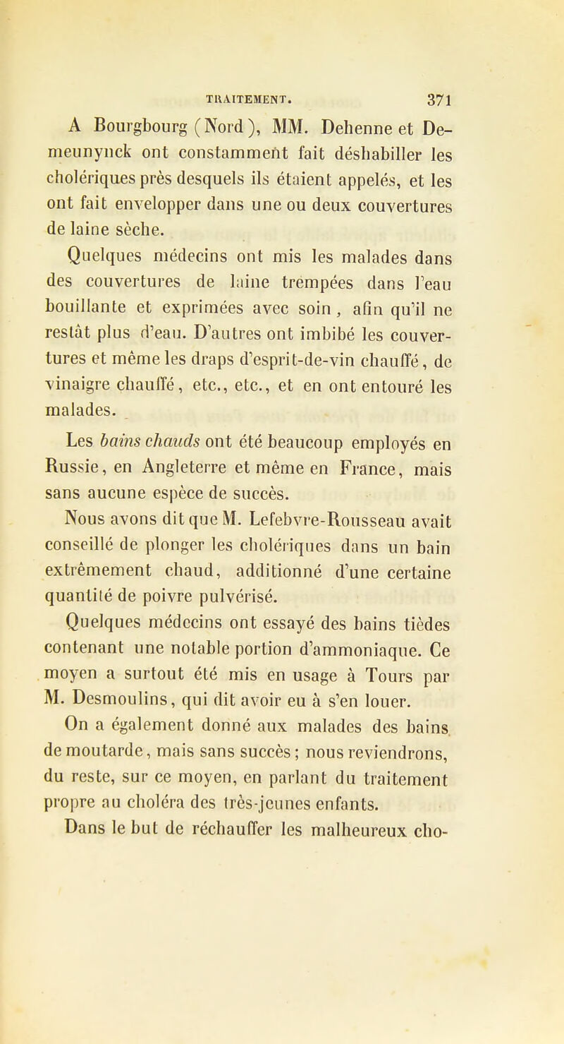 A Bourgbourg (Nord), MM. Dehenne et De- meunyiick ont constamment fait déshabiller les cholériques près desquels ils étaient appelés, et les ont fait envelopper dans une ou deux couvertures de laine sèche. Quelques médecins ont mis les malades dans des couvertures de laine trempées dans Teau bouillante et exprimées avec soin, afin qu'il ne restât plus d'eau. D autres ont imbibé les couver- tures et même les draps d'esprit-de-vin chauffé, de vinaigre chauffé, etc., etc., et en ont entouré les malades. Les bai?2s chauds ont été beaucoup employés en Russie, en Angleterre et même en France, mais sans aucune espèce de succès. Nous avons dit que M. Lefebvre-Rousseau avait conseillé de plonger les cholériques dans un bain extrêmement chaud, additionné d'une certaine quantité de poivre pulvérisé. Quelques médecins ont essayé des bains tièdes contenant une notable portion d'ammoniaque. Ce moyen a surtout été mis en usage à Tours par M. Desmoulins, qui dit avoir eu à s'en louer. On a également donné aux malades des bains, de moutarde, mais sans succès ; nous reviendrons, du reste, sur ce moyen, en parlant du traitement propre au choléra des très-jeunes enfants. Dans le but de réchauffer les malheureux cho-