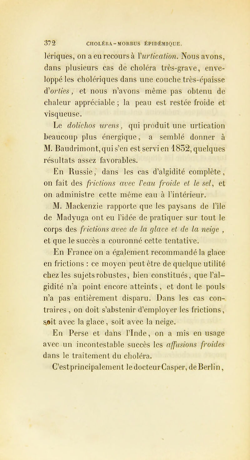 lériques, on a eu recours à Vurlication. Nous avons, dans plusieurs cas de choléra très-grave, enve- loppé les cholériques dans une couche très-épaisse d'orties, et nous n'avons même pas obtenu de chaleur appréciable ; la peau est restée froide et visqueuse. Le dolichos w^ens, qui produit une urtication beaucoup plus énergique, a semblé donner à M. Baudrimont, qui s'en est servi en 1832, quelques résultats assez favorables. En Russie, dans les cas d'algidité complète, on fait des frictions avec Veau froide et le sel, et on administre cette même eau à l'intérieur. M. Mackenzie rapporte que les paysans de l'île de Madyuga ont eu l'idée de pratiquer sur tout le corps des frictions avec de la glace et de la neige , et que le succès a couronné cette tentative. En France on a également recommandé la glace en frictions : ce moyen peut être de quelque utilité chez les sujets robustes, bien constitués, que l'al- gidité n'a point encore atteints , et dont le pouls n'a pas entièrement disparu. Dans les cas con- traii'es , on doit s'abstenir d'employer les frictions, aeit avec la glace, soit avec la neige. En Perse et dans l'Inde, on a mis en usage avec un incontestable succès les affusions froides dans le traitement du choléra. C'estprincipalement ledocteurCasper, deBerlin,