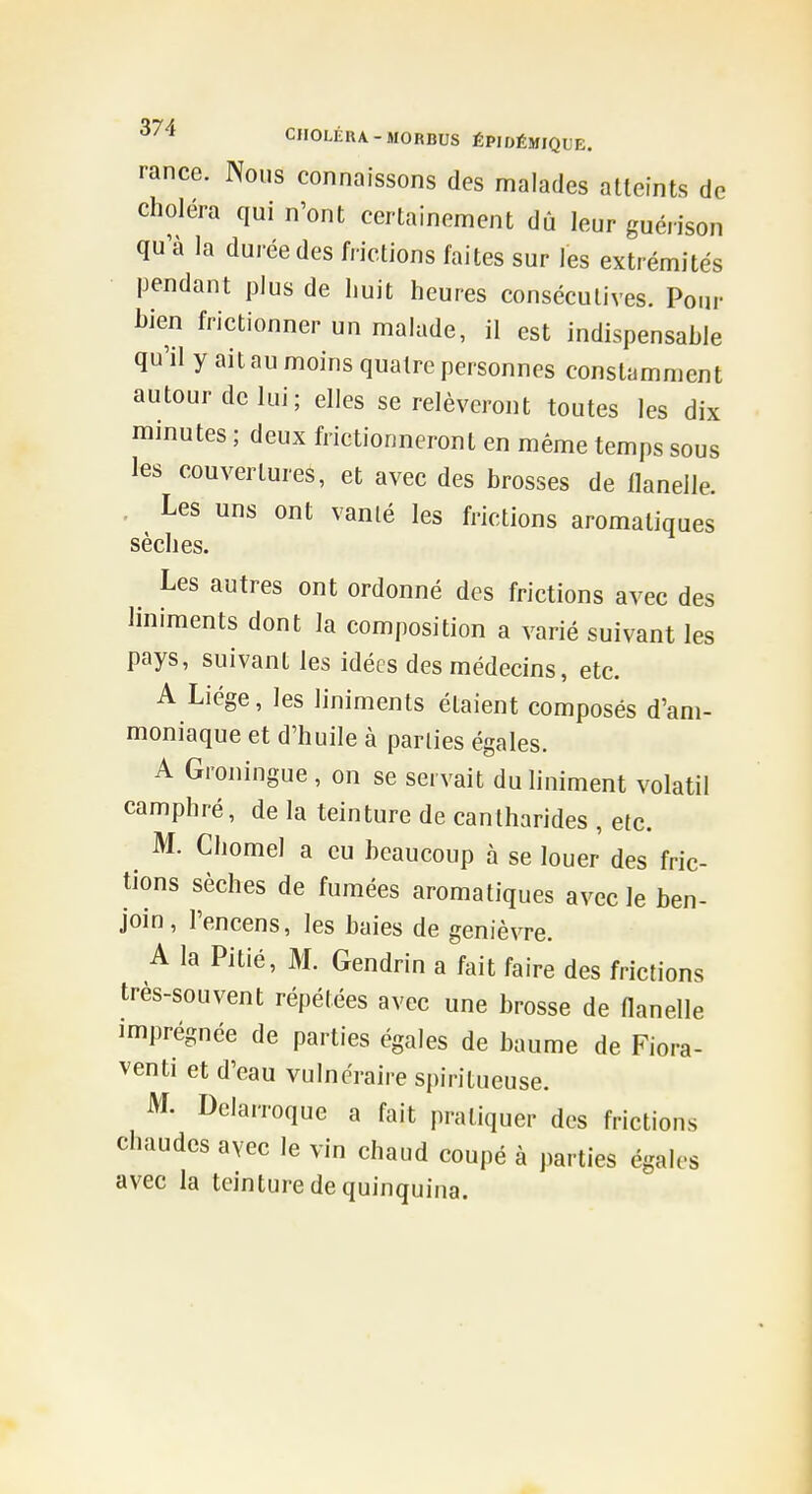 rancc. Nous connaissons des malades atteints de choléra qui n'ont certainement dû leur guérison qu'à la durée des frictions faites sur les extrémités pendant plus de huit heures consécutives. Pour hien frictionner un malade, il est indispensahle qu'il y ait au moins quatre personnes constamment autour de lui; elles se relèveront toutes les dix minutes ; deux frictionneront en même temps sous les couvertures, et avec des brosses de flanelle. . Les uns ont vanlé les frictions aromatiques sèches. Les autres ont ordonné des frictions avec des liniments dont la composition a varié suivant les pays, suivant les idées des médecins, etc. A Liège, les liniments étaient composés d'am- moniaque et d'huile à parties égales. A Groningue, on se servait duliniment volatil camphré, de la teinture de cantharides , etc. ^ M. Chomel a eu beaucoup à se louer des fric- tions sèches de fumées aromatiques avec le ben- join, l'encens, les baies de genièvre. A la Pitié, M. Gendrin a fait faire des frictions très-souvent répétées avec une brosse de flanelle imprégnée de parties égales de baume de Fiora- venti et d'eau vulnéraire Sj)iritueuse. M. Delarroque a fait pratiquer des frictions chaudes avec le vin chaud coupé à parties égales avec la teinture de quinquina.