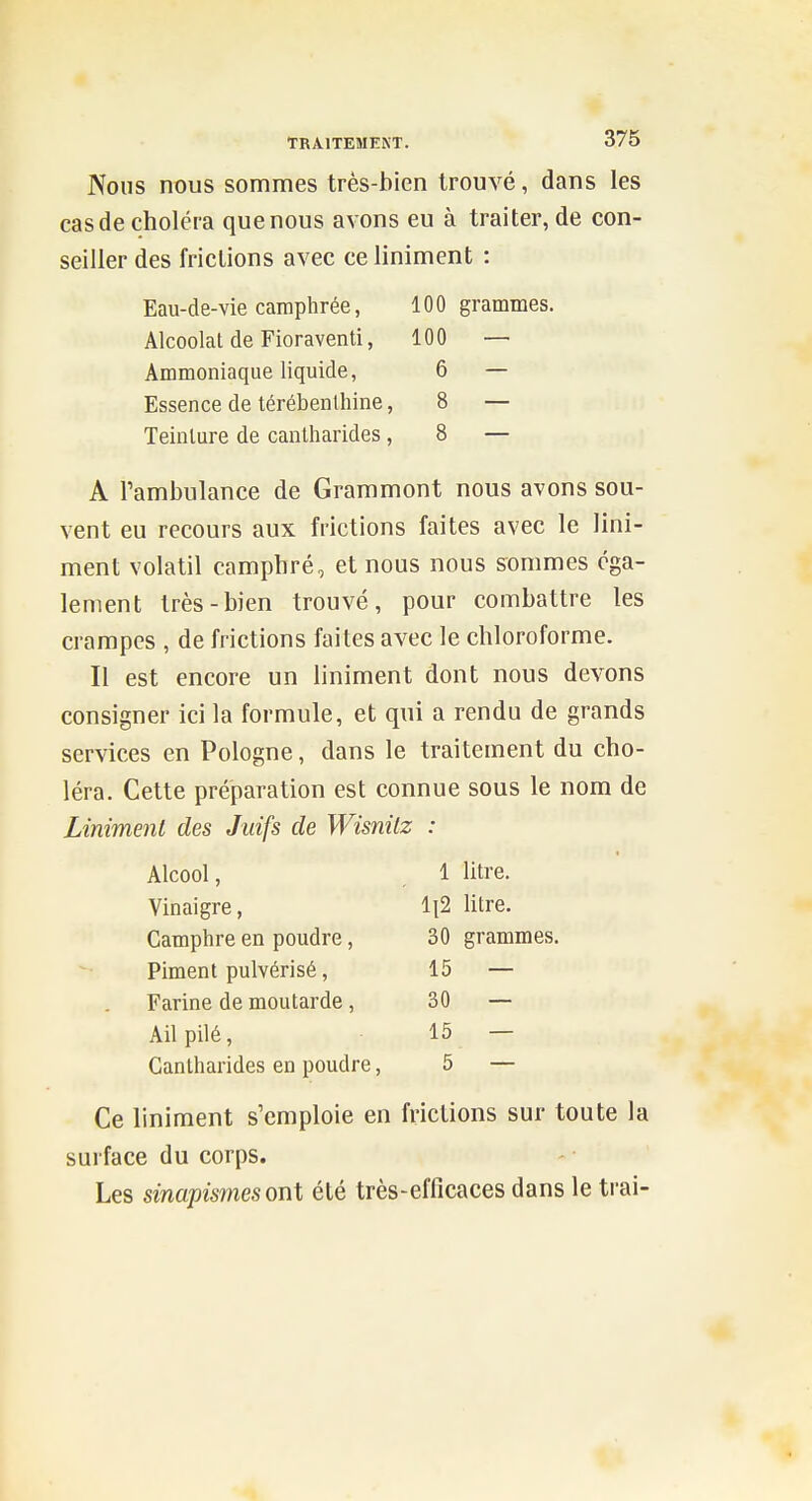 Nous nx)us sommes très-bien trouvé, dans les cas de choléra que nous avons eu à traiter, de con- seiller des frictions avec ce Uniment : Eau-de-vie camphrée, 100 grammes. Alcoolat de Fioraventi, 100 — Ammoniaque liquide, 6 — Essence de térébenthine, 8 — Teinture de cantharides ,8 — A l'ambulance de Grammont nous avons sou- vent eu recours aux frictions faites avec le Uni- ment volatil camphré, et nous nous sommes éga- lement très-bien trouvé, pour combattre les crampes , de frictions faites avec le chloroforme. Il est encore un liniment dont nous devons consigner ici la formule, et qui a rendu de grands services en Pologne, dans le traitement du cho- léra. Cette préparation est connue sous le nom de Liniment des Juifs de Wisnilz : Alcool, , 1 litre. Vinaigre, ll2 litre. Camphre en poudre, 30 grammes. Piment pulvérisé, 15 — Farine de moutarde, 30 — Ail pilé, 15 — Cantharides en poudre, 5 — Ce liniment s'emploie en frictions sur toute la surface du corps. Les sinapismesont été très-efficaces dans le trai-