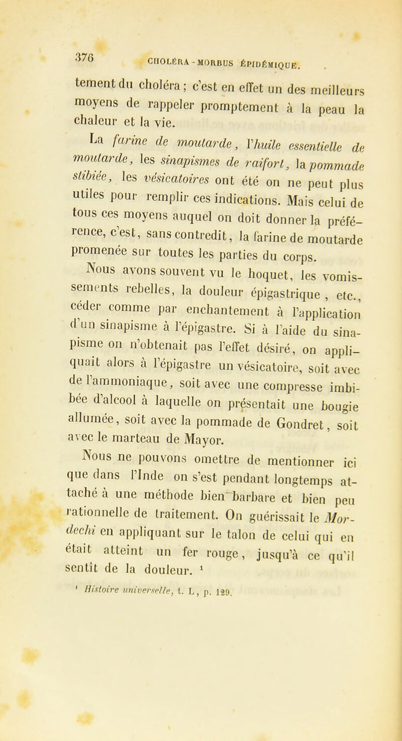 tementdii choléra; c'est en effet un des meilleurs moyens de rappeler promptement à la peau la chaleur et la vie. La farine de moutarde, Vhuile essentielle de moutarde, les sinapismes de raifort, h pommade sttbiée, les vésicatoires ont été on ne peut plus utiles pour remphr ces indications. Mais celui de tous ces moyens auquel on doit donner la préfé- rence, c'est, sans contredit, la farine de moutarde promenée sur toutes les parties du corps. Nous avons souvent vu le hoquet, les vomis- sements rebelles, la douleur épigastrique , etc., céder comme par enchantement à l'application d'un sinapisme à l'épigastre. Si à laide du sina- pisme on n'obtenait pas l'effet désiré, on appli- quait alors à l'épigastre un vésicatoiro, soit avec de l'ammoniaque, soit avec une compresse imbi- bée d'alcool à laquelle on présentait une bougie allumée, soit avec la pommade de Gondret, soit avec le marteau de Mayor. Nous ne pouvons omettre de mentionner ici que dans l'Inde on s'est pendant longtemps at- taché à une méthode bien barbare et bien peu rationnelle de traitement. On guérissait le Mor- dechi en appliquant sur le talon de celui qui en était atteint un fer rouge, jusqu'à ce qu'il sentît de la douleur. ' ' Histoire universelle, t. L, p. 129. I