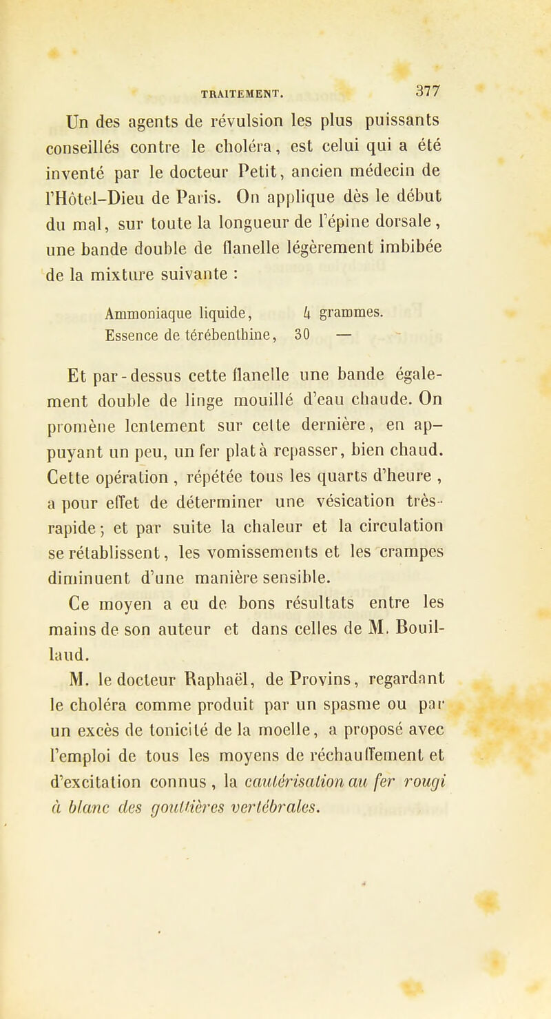 Un des agents de révulsion les plus puissants conseillés contre le choléra, est celui qui a été inventé par le docteur Petit, ancien médecin de l'Hôtel-Dieu de Paris. On applique dès le début du mal, sur toute la longueur de 1 épine dorsale , une bande double de flanelle légèrement imbibée de la mixture suivante : Ammoniaque liquide, k grammes. Essence de térébenthine, 30 — Et par-dessus cette flanelle une bande égale- ment double de linge mouillé d'eau chaude. On promène lentement sur celte dernière, en ap- puyant un peu, un fer plat à repasser, bien chaud. Cette opération , répétée tous les quarts d'heure , a pour efl'et de déterminer une vésication très • rapide ; et par suite la chaleur et la circulation se rétablissent, les vomissements et les crampes diminuent d'une manière sensible. Ce moyen a eu de bons résultats entre les mains de son auteur et dans celles de M. Bouil- laud. M. le docteur Raphaël, de Provins, regardant le choléra comme produit par un spasme ou par un excès de tonicité de la moelle, a proposé avec l'emploi de tous les moyens de réchaulTement et d'excitation connus, la cauléiisation au fer rougi à blanc des goullières vertébrales.