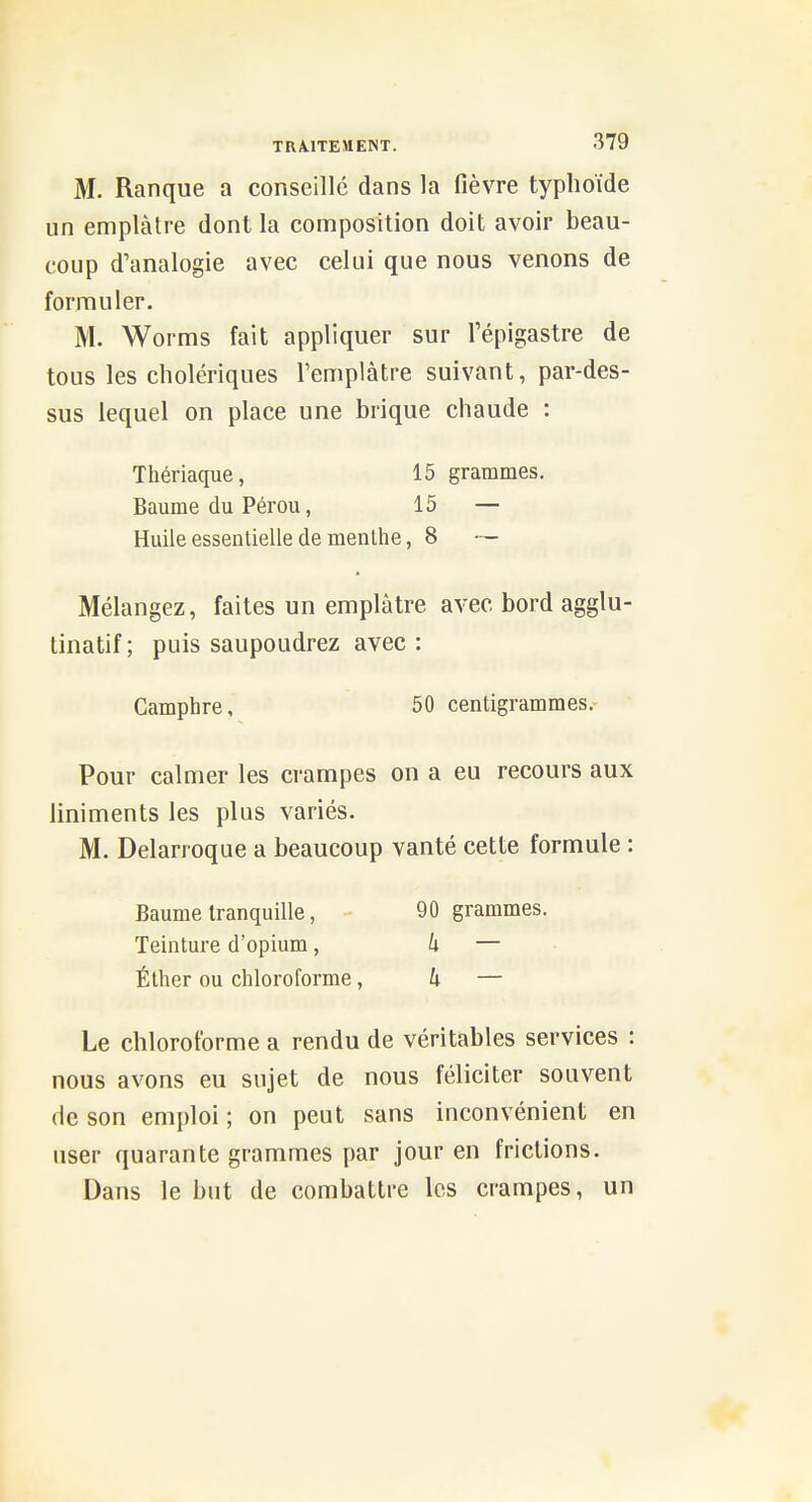 M. Ranque a conseille dans la fièvre typhoïde un emplâtre dont la composition doit avoir beau- coup d'analogie avec celui que nous venons de formuler. M. Worms fait appliquer sur l'épigastre de tous les cholériques l'emplâtre suivant, par-des- sus lequel on place une brique chaude : Thériaque, 15 grammes. Baume du Pérou, 15 — Huile essentielle de menthe, 8 — Mélangez, faites un emplâtre avec bord agglu- tinatif ; puis saupoudrez avec : Camphre, 50 centigrammes. Pour calmer les crampes on a eu recours aux liniments les plus variés. M. Delarroque a beaucoup vanté cette formule : Baume tranquille, 90 grammes. Teinture d'opium, k — Éther ou chloroforme, h — Le chloroforme a rendu de véritables services : nous avons eu sujet de nous féliciter souvent de son emploi ; on peut sans inconvénient en user quarante grammes par jour en frictions. Dans le but de combattre les crampes, un