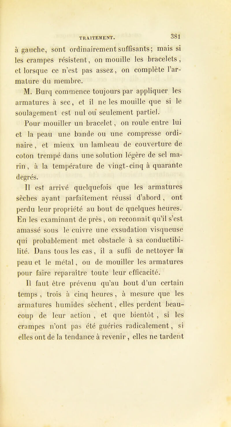 à gauche, sont ordinairement suffisants; mais si les crampes résistent, on mouille les bracelets, et lorsque ce n'est pas assez, on complète l'ar- mature du membre. M. Burq commence toujours par appliquer les armatures à sec, et il ne les mouille que si le soulagement est nul ou seulement partiel. Pour mouiller un bracelet, on roule entre lui et la peau une bande ou une compresse ordi- naire , et mieux un lambeau de couverture de coton trempé dans une solution légère de sel ma- rin , à la température de vingt-cinq à quarante degrés. Il est arrivé quelquefois que les armatures sèches ayant parfaitement réussi d'abord , ont perdu leur propr iété au bout de quelques heures. En les examinant de près, on reconnaît qu'il s'est amassé sous le cuivre une exsudation visqueuse qui probablement met obstacle à sa conductibi- lité. Dans tous les cas, il a suffi de nettoyer la peau et le métal, ou de mouiller les armatures pour faire reparaître toute leur efficacité. Il faut être prévenu qu'au bout d'un certain temps , trois à cinq heures, à mesure que les armatures humides sèchent, elles perdent beau- coup de leur action , et que bientôt , si les crampes n'ont pas été guéries radicalement, si elles ont de la tendance à revenir, elles ne tardent