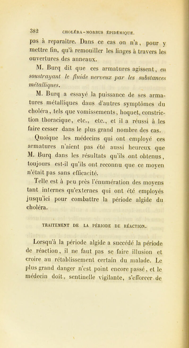 pas à reparaître. Dans ce cas on n'a, pour y mettre fin, qu'à remouiller les linges à travers les ouvertures des anneaux. M. JBurq dit que ces armatures agissent, en soustrayant le fluide nerveux par les substances métalliques. M. Burq a essayé la puissance de ses arma- tures métalliques dans d'autres symptômes du choléra, tels que vomissements, hoquet, constric- tion thoracique, etc., etc., et il a réussi à les faire cesser dans le plus grand nombre des cas. Quoique les médecins qui ont employé ces armatures n'aient pas été aussi heureux que M. Burq dans les résultats qu'ils ont obtenus, toujours est-il qu'ils ont reconnu que ce moyen n'était pas sans efficacité. Telle est à peu près l'énumération des moyens tant internes qu'externes qui ont été employés jusqu'ici pour combattre la période algide du choléra. TRAITEMENT DE LA PÉRIODE DE RÉACTION. Lorsqu'à la période algide a succédé la période de réaction, il ne faut pas se faire illusion et croire au rétablissement certain du malade. Le plus grand danger n'est point encore passé, et le médecin doit, sentinelle vigilante, s'elTorcer.de