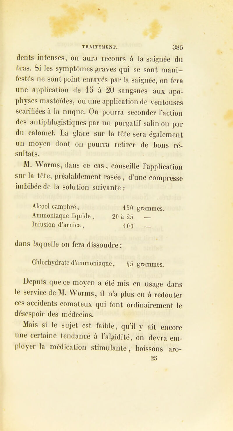 dents intenses, on aura recours à la saignée du bras. Si les symptômes graves qui se sont mani- festés ne sont point enrayés par la saignée, on fera une application de 13 à 20 sangsues aux apo- physes mastoïdes, ou une application de ventouses scarifiées à la nuque. On pourra seconder l'action des antiphlogistiques par un purgatif salin ou par du calonieh La glace sur la tête sera également un moyen dont on pourra retirer de bons ré- sultats. M. Worms, dans ce cas, conseille l'application sur la tête, préalablement rasée, d'une compresse imbibée de la solution suivante: Alcool camphré, 150 grammes. Ammoniaque liquide, 20 à 25 Infusion d'arnica, 100 dans laquelle on fera dissoudre : Chlorhydrate d'ammoniaque, 45 grammes. Depuis que ce moyen a été mis en usage dans le service de M. Worms, il n'a plus eu à redouter ces accidents comateux qui font ordinairement le désespoir des médecins. Mais si le sujet est faible, qu'il y ait encore une certaine tendancé à l'algidité, on devra em- ployer la médication stimulante, boissons aro- 23