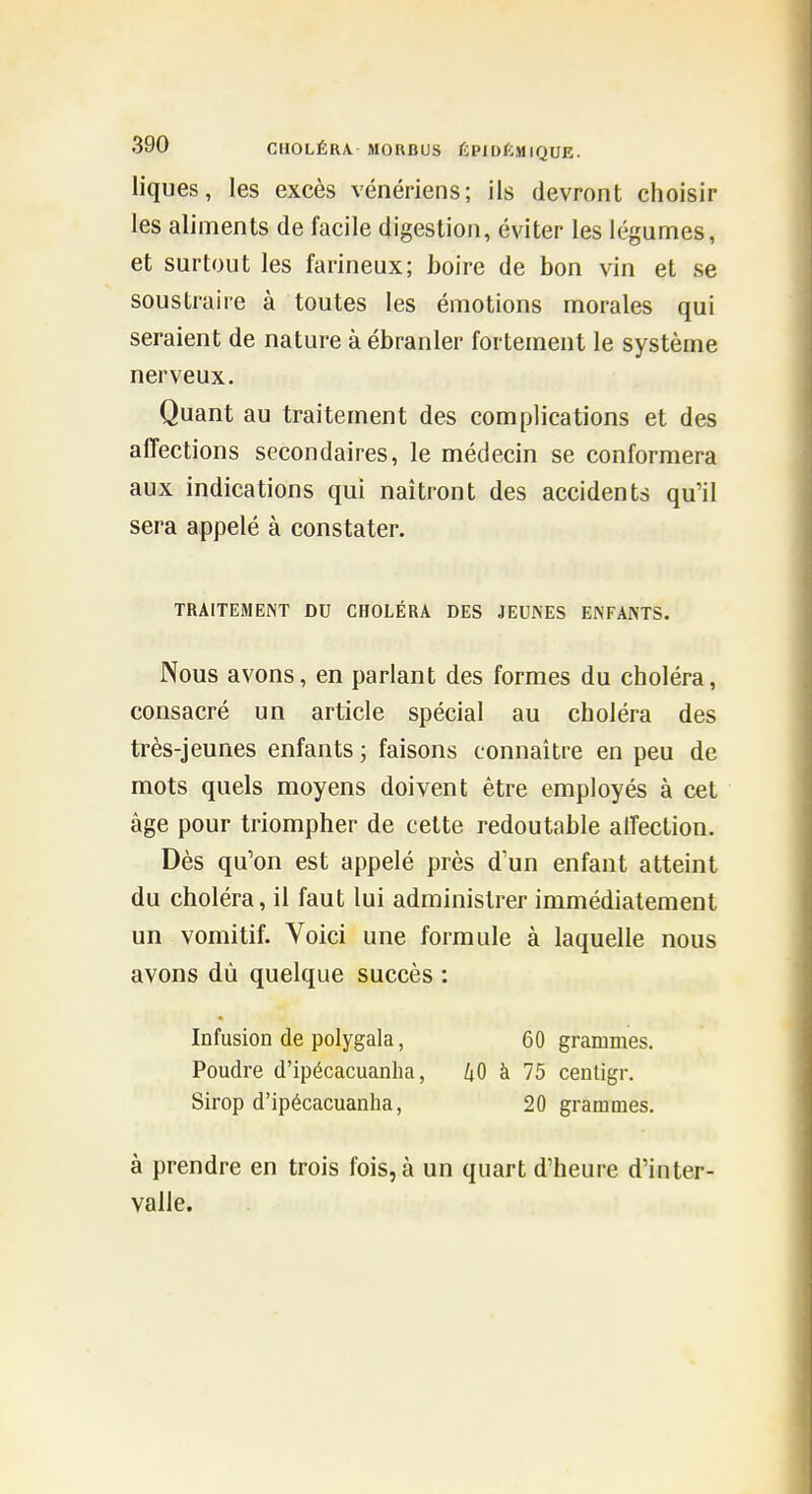 liques, les excès vénériens; ils devront choisir les aliments de facile digestion, éviter les légumes, et surtout les farineux; boire de bon vin et se soustraire à toutes les émotions morales qui seraient de nature à ébranler fortement le système nerveux. Quant au traitement des complications et des affections secondaires, le médecin se conformera aux indications qui naîtront des accidents qu'il sera appelé à constater. TRAITEMENT DU CHOLÉRA DES JEUNES ENFANTS. Nous avons, en parlant des formes du choléra, consacré un article spécial au choléra des très-jeunes enfants ; faisons connaître en peu de mots quels moyens doivent être employés à cet âge pour triompher de celte redoutable affection. Dès qu'on est appelé près d'un enfant atteint du choléra, il faut lui administrer immédiatement un vomitif. Voici une formule à laquelle nous avons dû quelque succès : Infusion de polygala, 60 grammes. Poudre d'ipécacuanlia, kO à 75 cenligr. Sirop d'ipécacuanlia, 20 grammes. à prendre en trois fois, à un quart d'heure d'inter- valle.