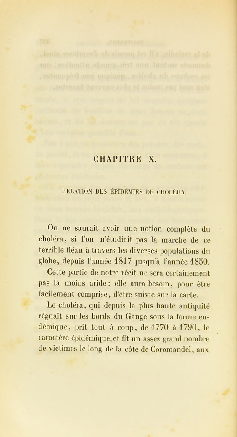 CHAPITRE X. RELATION DES ÉPIDÉMIES DE CHOLÉRA. On ne saurait avoir une notion complète du choléra, si l'on n'étudiait pas la marche de ce terrible fléau à travers les diverses populations du globe, depuis Tannée 1817 jusqu'à l'année 1850. Cette partie de notre récit ne sera certainement pas la moins aride: elle aura besoin, pour être facilement comprise, d'être suivie sur la carte. Le choléra, qui depuis la plus haute antiquité régnait sur les bords du Gange sous la forme en- démique, prit tout à coup, de 1770 à 1790, le caractère épidémique,et fit un assez grand nombre de victimes le long de la côte de Coromandel, aux