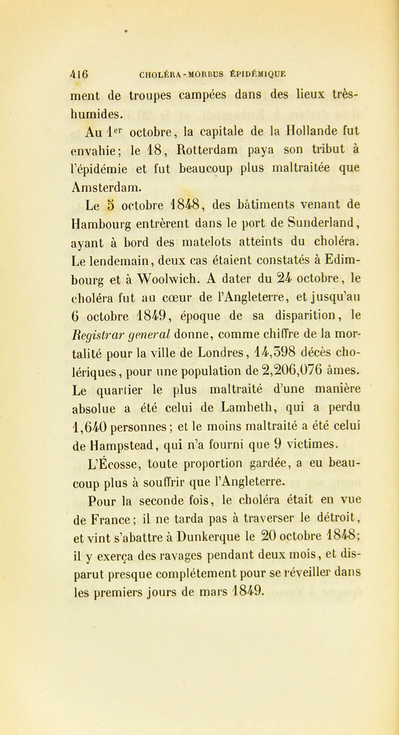 ment de troupes campées dans des lieux très- humides. Au l^ octobre, la capitale de la Hollande fut envahie; le 18, Rotterdam paya son tribut à Tépidémie et fut beaucoup plus maltraitée que Amsterdam. Le 5 octobre 4848, des bâtiments venant de Hambourg entrèrent dans le port de Sunderland, ayant à bord des matelots atteints du choléra. Le lendemain, deux cas étaient constatés à Edim- bourg et à Woolwich. A dater du 24 octobre, le choléra fut au cœur de l'Angletei-re, et jusqu'au 6 octobre 1849, époque de sa disparition, le Registrar gênerai donne, comme chiffre de la mor- talité pour la ville de Londres, 14,598 décès cho- lériques, pour une population de 2,206,076 âmes. Le quarlier le plus maltraité d'une manière absolue a été celui de Lambeth, qui a perdu 1,640 personnes; et le moins maltraité a été celui de Hampstead, qui n'a fourni que 9 victimes. L'Ecosse, toute proportion gardée, a eu beau- coup plus à souffrir que l'Angleterre. Pour la seconde fois, le choléra était en vue de France; il ne tarda pas à traverser le détroit, et vint s'abattre à Dunkerque le 20 octobre 1848; il y exerça des ravages pendant deux mois, et dis- parut presque complètement pour se réveiller dans les premiers jours de mars 1849.