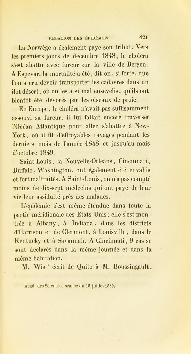 La Norwège a également payé son tribut. Vers les premiers jours de décembre 1848, le choléra s'est abattu avec fureur sur la ville de Bergen. A Espevar, la mortalité a été, dit-on, si forte, que Ton a cru devoir transporter les cadavres dans un îlot désert, où on les a si mal ensevelis, qu'ils ont bientôt été dévorés par les oiseaux de proie. En Europe, le choléra n'avait pas suffisamment assouvi sa fureur, il lui fallait encore traverser l'Océan Atlantique pour aller s'abattre à New- York, où il fit d'effroyables ravages pendant les derniers mois de l'année 1848 et jusqu'au mois d'octobre 1849. Saint-Louis, la Nouvelle-Orléans, Cincinnati, ButTalo, Washington, ont également été envahis et fort maltraités. A Saint-Louis, on n'a pas compté moins de dix-sept médecins qui ont payé de leur vie leur assiduité près des malades. L'épidémie s'est même étendue dans toute la partie méridionale des États-Unis ; elle s'est mon- trée à Albany, à Indiana, dans les districts d'Harrison et de Clermont, à Louisville, dans le Kentucky et à Savannah. A Cincinnati, 9 cas se sont déclarés dans la même journée et dans la même habitation. M. Wis ' écrit de Quito à M. Boussingault, Acad. des Sciences, séance du 15 juillet 18B0.