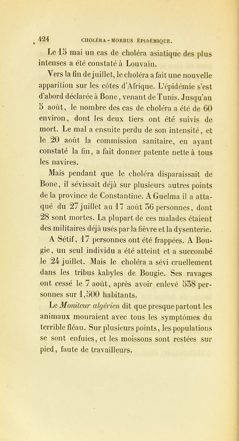 Le 15 mai un cas de choléra asiatique des plus intenses a été constaté à Louvain. Vers la fin de juillet, le choléra a fait une nouvelle apparition sur les côtes d'Afrique. L'épidémie s'est d'ahord déclarée à Bone, venant de Tunis. Jusqu'au 5 août, le nombre des cas de choléra a été de 60 environ, dont les deux tiers ont été suivis de mort. Le mal a ensuite perdu de son intensité, et le 20 août la commission sanitaire, en ayant constaté la fin, a fait donner patente nette à tous les navires. Mais pendant que le choléra disparaissait de Bone, il sévissait déjà sur plusieurs autres points de la province de Constantine. AGuelma il a atta- qué du 27 juillet au 17 août 56 personnes, dont 28 sont mortes. La plupart de ces malades étaient des militaires déjà usés par la fièvre et la dysenterie. A Sétif, 17 personnes ont été frappées. A Bou- gie, un seul individu a été atteint et a succombé le 2'i juillet. Mais le choléra a sévi cruellement dans les tribus kabyles de Bougie. Ses ravages ont cessé le 7 août, après avoir enlevé 558 per- sonnes sur 1,500 habitants. Le Moniteur algérien dit que presque partout les animaux mouraient avec tous les symptômes du terrible fléau. Sur plusieurs points, les populations se sont enfuies, et les moissons sont restées sur pied, faute de travailleurs.