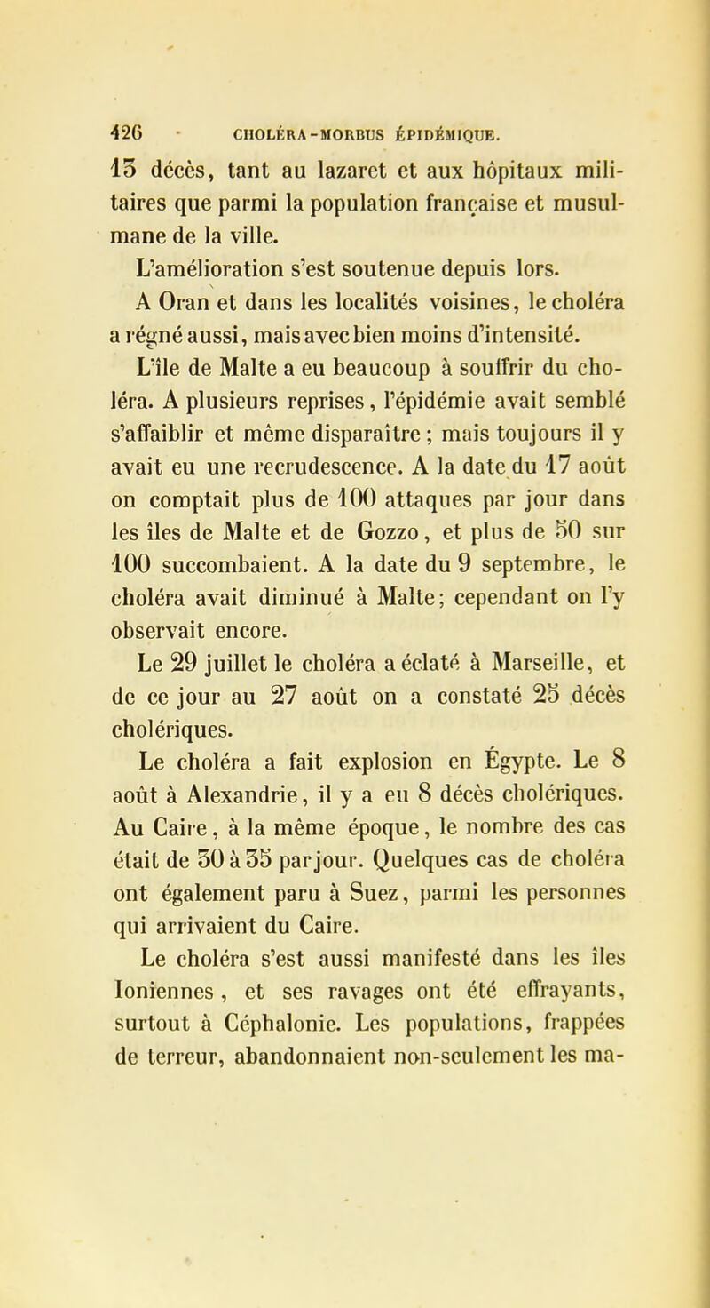 13 décès, tant au lazaret et aux hôpitaux mili- taires que parmi la population française et musul- mane de la ville. L'amélioration s'est soutenue depuis lors. A Oran et dans les localités voisines, le choléra a régné aussi, mais avec bien moins d'intensité. L'île de Malte a eu beaucoup à souffrir du cho- léra. A plusieurs reprises, l'épidémie avait semblé s'affaiblir et même disparaître ; mais toujours il y avait eu une recrudescence. A la date du 17 août on comptait plus de 100 attaques par jour dans les îles de Malte et de Gozzo, et plus de 50 sur 100 succombaient. A la date du 9 septembre, le choléra avait diminué à Malte; cependant on l'y observait encore. Le 29 juillet le choléra a éclaté à Marseille, et de ce jour au 27 août on a constaté 25 décès cholériques. Le choléra a fait explosion en Égypte. Le 8 août à Alexandrie, il y a eu 8 décès cholériques. Au Caire, à la même époque, le nombre des cas était de 30 à 35 par jour. Quelques cas de choléra ont également paru à Suez, parmi les personnes qui arrivaient du Caire. Le choléra s'est aussi manifesté dans les îles Ioniennes, et ses ravages ont été effrayants, surtout à Céphalonie. Les populations, frappées de terreur, abandonnaient non-seulement les ma-