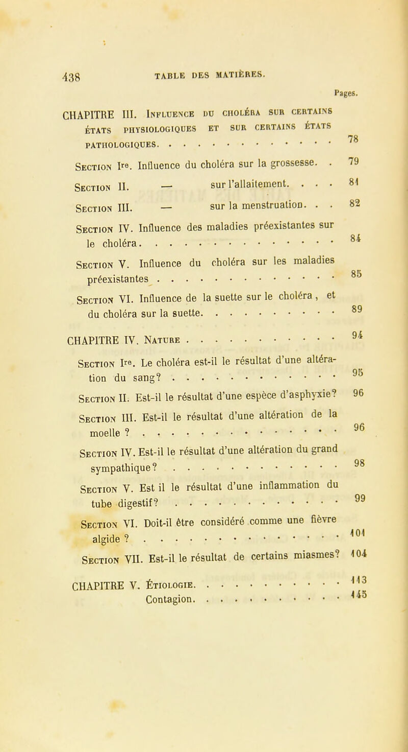 Pages. CHAPITRE III. Influence dd choléra sur certains ÉTATS PHYSIOLOGIQUES ET SUR CERTAINS ÉTATS 78 PATHOLOGIQUES Section I^e. InQuence du choléra sur la grossesse. . 79 Section II. — sur rallailement. ... 81 Section III. — sur la menstrualioD. . . 82 Section IV. InQuence des maladies préexistantes sur le choléra Section V. Influence du choléra sur les maladies 85 préexistantes Section VI. Influence de la suette sur le choléra , et du choléra sur la suette CHAPITRE IV. Nature Section I. Le choléra est-il le résultat d'une altéra- tion du sang? Section II. Est-il le résultat d'une espèce d'asphyxie? 96 Section HI. Est-il le résultat d'une altération de la moelle ? Section IV. Est-il le résultat d'une altération du grand sympathique? Section V. Est il le résultat d'une inflammation du tube digestif? Section VI. Doit-il être considéré comme une fièvre , ., „ 101 algide ? Section VU. Est-il le résultat de certains miasmes? 104 CHAPITRE V. ÉTI0L0RIE Contagion
