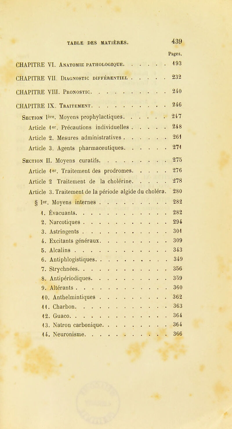 Pages. CHAPITRE VI. AnATOMIE PATHOLOGIQUE <93 CHAPITRE VII. Diagnostic différentiel 232 CHAPITRE VIII. Pronostic 240 CHAPITRE IX. Traitement 246 Section l^re. Moyens prophylactiques 247 Article ler. Précautions individuelles 248 Article 2. Mesures administratives 261 Article 3. Agents pharmaceutiques 271 Section II. Moyens curatifs 275 Article 1er. Traitement des prodromes 276 Article 2 Traitement de la cholérine 278 Article 3. Traitement de la période algide du choléra. 280 § lar. Moyens internes 282 1. Évacuants 282 2. Narcotiques 294 3. Astringents 301 4. Excitants généraux 309 5. Alcalins 343 6. Antiphlogistiques 349 7. Strychnées 356 8. Antipériodiques 359 9. Altérants 360 10. Anthelmintiques 362 11. Charbon 363 12. Guaco 364 13. Natron carbonique 364 14. Neuronisme 366