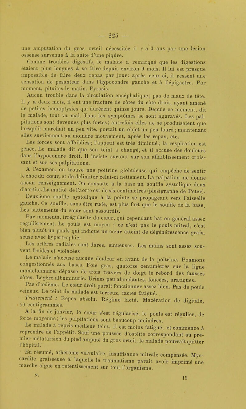 une amputation du gros orteil nécessitée il y a 3 ans par une lésion osseuse survenue à la suite d'une piqûre. Comme troubles digestifs, le malade a remarqué que les digestions étaient plus longues à se faire depuis environ 9 mois. Il lui est presque impossible de faire deux repas par jour; après ceux-ci, il ressent une sensation de pesanteur dans l'hypocondre gauche et à l'épigastre. Par moment, pituites le matin. Pyrosis. Aucun trouble dans la circulation encéphalique; pas de maux de tête. Il y a deux mois, il eut une fracture de côtes du côté droit, ayant amené de petites hëmoptysies qui durèrent quinze jours. Depuis ce moment, dit le malade, tout va mal. Tous les symptômes se sont aggravés. Les pal- pitations sont devenues plus fortes; autrefois elles ne se produisaient que lorsqu'il marchait un peu vite, portait un objet un peu lourd ; maintenant elles surviennent au moindre mouvement, après les repas, etc. Les forces sont affaiblies; l'appétit est très diminué; la respiration est gênée. Le malade dit que son teint a changé, et il accuse des douleurs dans l'hypocondre droit. Il insiste surtout sur son affaiblissement crois- sant et sur ses palpitations. A l'examen, on trouve une poitrine globuleuse qui empêche de sentir le choc du cœur, et de délimiter celui-ci nettement. La palpalion ne donne aucun renseignement. On constate à la base un souffle systolique doux d'aortite.La matité de l'aorte est de six centimètres (plesigraphe de Peter). Deuxième souffle systolique à la pointe se propageant vers l'aisselle gauche. Ce souffle, sans être rude, est plus fort que le souffle de la base. Les battements du cœur sont assourdis. Par moments, irrégularité du cœur, qui cependant bat eu général assez régulièrement. Le pouls est moyen : ce n'est pas le pouls mitral, c'est bien plutôt un pouls qui indique un cœur atteint de dégénérescence grais- seuse avec hypertrophie. Les artères radiales sont dures, sinueuses. Les mains sont assez sou- vent froides et violacées. Le malade n'accuse aucune douleur en avant de la poitrine. Poumons congestionnés aux bases. Foie gras, quatorze centimètres sur la ligne mamelonnaire, dépasse de trois travers de doigt le rebord des fausses côtes. Légère albuminurie. Urines peu abondantes, foncées, uratiques. Pas d'œdème. Le cœur droit paraît fonctionner assez bien. Pas de pouls ■vemeux. Le teint du malade est terreux, faciès fatigué. Traitement : Repos absolu. Régime lacté. Macération de digitale, 40 centigrammes. A la fin de janvier, le cœur s'est régularisé, le pouls est régulier, de force moyenne; les palpitations sont beaucoup moindres. Le malade a repris meilleur teint, il est moins fatigué, et commence à reprendre de l'appétit. Sauf une poussée d'ostéite correspondant au pre- mier métatarsien du pied amputé du gros orteil, le malade pourrait quitter 1 hôpital. ^ En résumé, athérome valvulaire, insuffisance mitrale compensée. Myo- cardite graisseuse à laquelle le traumatisme paraît avoir imprimé une marche aiguë en retentissement sur tout l'organisme. 15