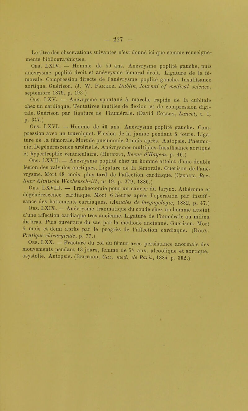 Le litre des observations suivantes n'est donné ici que comme renseigne- ments bibliographiques. Obs. LXIV. — Homme de 40 ans. Anévrysme poplité gauche, puis anévrysrae poplité droit et anévrysme fémoral droit. Ligature de la fé- morale. Compression directe de l'anévrysme poplité gauche. Insuffisance aortique. Guérison. (J. W. Parker. Dublin, Journal of médical scieiice. septembre 1879, p. 193.) Obs. LXV. — Anévrysme spontané à marche rapide de la cubitale chez un cardiaque. Tentatives inutiles de flexion et de compression digi- tale. Guérison par ligature de l'humérale, (David Colley, Lancet, t. I, p. 347.) Obs. LXVL — Homme de 40 ans. Anévrysme poplité gauche. Com- pression avec un tourniquet. Flexion de la jambe pendant 5 jours. Liga- ture de la fémorale. Mort de pneumonie 2 mois après. Autopsie. Pneumo- nie. Dégénérescence artérielle. Anëvrysmes multiples. Insuffisance aortique et hypertrophie ventriculaire. (Heiberg, Revue d'Hayem. p, 16.) Obs. LXVII. — Anévrysme poplité chez un homme atteint d'une double lésion des valvules aortiques. Ligature de la fémorale. Guérison de l'ané- vrysme. Mort 18 mois plus tard de l'affection cardiaque. (Czerny, Ber- liner Klinische Wochenschri/'t, u- 19, p. 279, 1880.) Obs. LXVIII. — Trachéotomie pour un cancer du larynx. Athérome et dégénérescence cardiaque. Mort 6 heures après l'opération par insuffi- sance des battements cardiaques. [Annales de laryngologie, 1882, p. 47.) Obs. LXIX. — Anévrysme traumatique du coude chez un homme atteint d'une aftéction cardiaque très ancienne. Ligature de l'humérale au milieu du bras. Puis ouverture du sac par la méthode ancienne. Guérison. Mort 4 mois et demi après par le progrès de l'affection cardiaque. (Roux. Pratique chirurgicale, p. 77.) Obs. LXX. — Fracture du col du fémur avec persistance anormale des mouvements pendant 13 jours, femme de 54 ans, alcoolique et aortique, asystolie. Autopsie. (Berthod, Gaz. méd. de Paris, 1884 p. 302.)