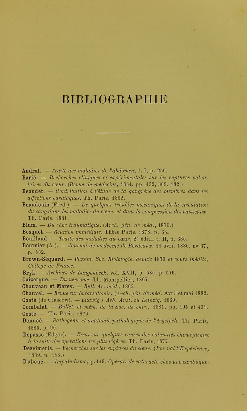 BIBLIOGRAPHIE Andral. — Traité des maladies de l'abdomen, t. I, p. 250. Barié. — Recherches cliniques et expérimentales sur les ruptures valvu laires du cœur. {Revue de médecine, 1881, pp. 132, 309, 482.) Beaudet. — Contribution à l'étude de la gangrène des membres dans les affections cardiaques. Th. Paris, 1882. Beaudouin (Fréd.). — De quelques troubles mécaniques de la circulation du sang dans les maladies du cœur, et dans la compression des vaisseaux. Th. Paris, 1881. Blum. —■ Du choc traumatique. {Arch. gén. de méd., 1876.) Bosquet. — Réunion immédiate. Thèse Paris, -1878, p. 65. Bouillaud. — Traité des maladies du cœur, 2° édit., t. II, p. 680. Boursier (A.). — Journal de médecine de Bordeaux, 11 avril -1886, no 37, p. 402. Brown-Séquard. — Passim. Soc. Biolologie, depuis 1879 et cours inédits, Collège de France. Bryk. — Archives de Langenbeck, vol. XVII, p. 580, p. 576. Caizergue. — Bu névrome. Th. Montpellier, 1867. Chauveau et Marey. — Bull. Ac. méd., 1862. Chauvel. — Revue sur la tarsotomie. {Arch. gén. de méd. Avril et mai 1882. Coats (de Glascow). — Ludwig's Arb. Anst. zu Leipzig, 1869. Combalat. — Bullet. et mém. de la Soc. de chir., 1881, pp. 194 et 431. Geste. — Th. Paris, 1876. Denucé. — Pathogénie et anatomie pathologique de l'érysipèle. Th. Paris, 1885, p. 90. Dépasse (Edgar). — Essai sur quelques causes des calamités chirurgicales à la Sicile des opérations les plus légères. Th. Paris, 1877. Dezeimeris. — Recherches sur les ruptures du cœur. {Journal l'Expérience, 1839, p. 145.) Duboué. — Impaludisme, p. 119. Opérât, de cataracte chez une cardiaque.