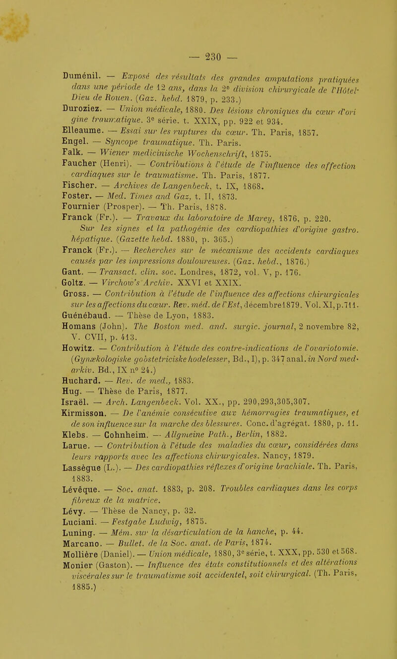 Duménil. — Exposé des résultats des grandes amputations pratiquées dans une période de 12 ans, dans la 2 division chirurtjicale de Vllôtel- Dieu de Rouen. {Gaz. hehd. 1879, p. 233.) Duroziez. — Union médicale, 1880. Des lésioiis chroniques du cœur d'ori gine traunzatique. 3 série, t. XXIX, pp. 922 et 934. Elleaume. — Essai stir les ruptitres du cœur. Th. Paris, 1857. Engel. — Syncope traumatique. Tli. Paris. Falk. — Wiener medicinische Wochenschrift, 1875. Faucher (Henri). — Contributions à lélude de Vinfluence des affection cardiaques sur le traumatisme. Th. Paris, 1877. Fischer. — Archives de Langenheck, t. IX, 1868. Foster. — Med. Times and Gaz, t. II, 1873. Fournier (Prosper). — Th. Paris, 187 8. Franck (Fr.). — Travaux du laboratoire de Marey, 1876, p. 220. Sur les signes et la pathogénie des cardiopathies d'origine gastro. hépatique. {Gazette hebd. 1880, p. 3Go.) Franck (Fr.). — Rechei'ches sur le mécanisme des accidents cardiaques cattsés par les impressions douloureuses. {Gaz. hebd., 1876.) Gant. — Transact. clin. soc. Londres, 1872, vol. V, p. 176. Goitz. — Virchow's Archiv. XXVI et XXIX. Gross. — Contribution à l'étude de l'influence des affections chirurgicales sur les affections du cœur. Rev. méd. de TEst, décembre 1879. Vol. XI, p.711. Guénébaud. — Thèse de Lyon, 1883. Homans (John). The Boston med. and. surgic. journal, 2 novembre 82, V. CVII, p. 413. Howitz. — Contribution à l'étude des contre-indications de Vovariotomie. {Gynœkologiske gobstetriciskehodelesser, Bd.,I),p. 347 anal.iwiVorrfmerf- arkiv. Bd., IX n 24.) Huchard. — Rev. de med., 1883. Hug. — Thèse de Paris, 1877. Israël. — Arch. Langenbeck. Vol. XX., pp. 290,293,305,307. Kirmisson. — De l'anémie consécutive aux hémorragies traumntiques, et de son influence sur la marche des blessures. Conc. d'agrégat. 1880, p. 11. Klebs. — Cohnheim. — Allgmeine Path., Berlin, 1882. Larue. — Contribution à l'étude des maladies du cœur, considérées dans leurs rapports avec les affections chirurgicales. Nancy, 1879. Lassègue (L.). — Des cardiopathies réflexes d'origine brachiale. Th. Paris, 1883. Lévêque. — Soc. anat. 1883, p. 208. Troubles cardiaques dans les corps fibreux de la matrice. Lévy. — Thèse de Nancy, p. 32. Luciani. —Festgabe Ludwig, 1875. Luning. — Mém. sur la désarticulation de la hanche, p. 44. Marcano. — Bidlet. de la Soc. anat. de Paris, 1874. MoUière (Daniel). — Union médicale, 1880, 30 série, t. XXX, pp. 530 et 568. Monier (Gaston). — Influence des états co7istitutionnels et des altérations viscérales sur le traumatisme soit accidentel, soit chirurgical. (Th. Pans, 1885.)