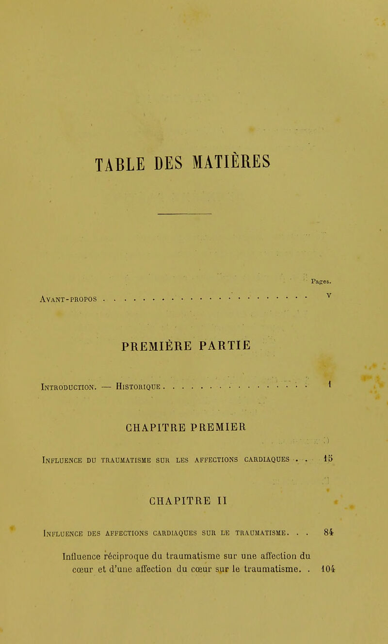 TABLE DES MATIÈRES Avant-PROPOS PREMIÈRE PARTIE Introduction. — Historique Pages. V CHAPITRE PREMIER Influence du traumatisme sur les affections cardiaques . . 15 CHAPITRE II Influence des affections cardiaques sur le traumatisme. . . 84 Influence réciproque du traumatisme sur une affeclion du cœur et d'une affection du cœur sur le traumatisme. . 104