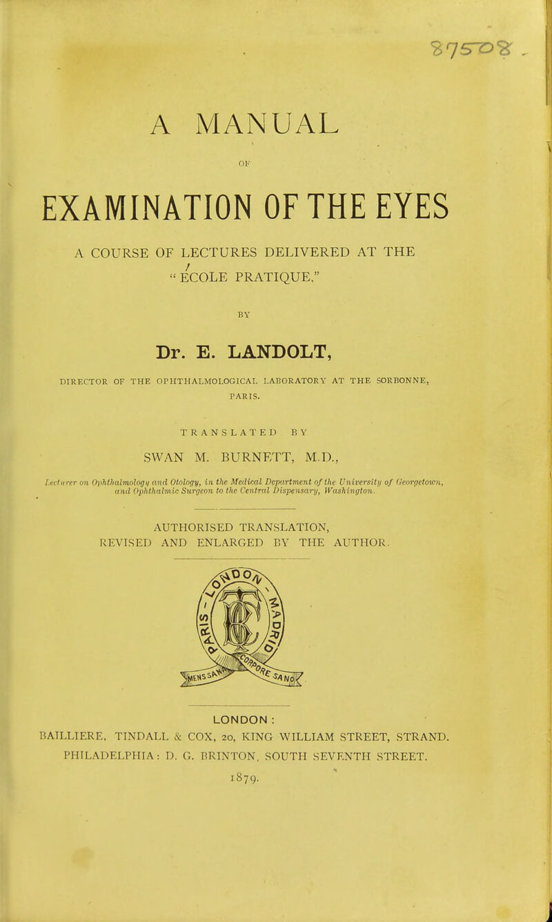 A MANUAL OI'- EXAMINATION OF THE EYES A COURSE OF LECTURES DELIVERED AT THE ECOLE PRATIQUE, BY Dr. E. LANDOLT, DIRECTOR OF THE OniTHALMOI.OGICAL LARORATORY AT THE SORHONNE, PARIS. TRANSLATED BY SWAN M. BURNETT, M.D., f.ectiirer on Ophthalmologii and Otolnqy, in the. Meilinal Department oftlie University of (icorgetoiuu, and Ophthalmic Surgeon to the Central Dispensary, IVashington. AUTHORISED TRANSLATION, REVISED AND ENLARGED BY THE AUTHOR. LONDON: BAILLIERE. TINDALL & COX, 20, KING WILLIAM STREET, STRAND. PHILADELPHIA: D. G. RRINTON, SOUTH SEVENTH STREET. 1879.