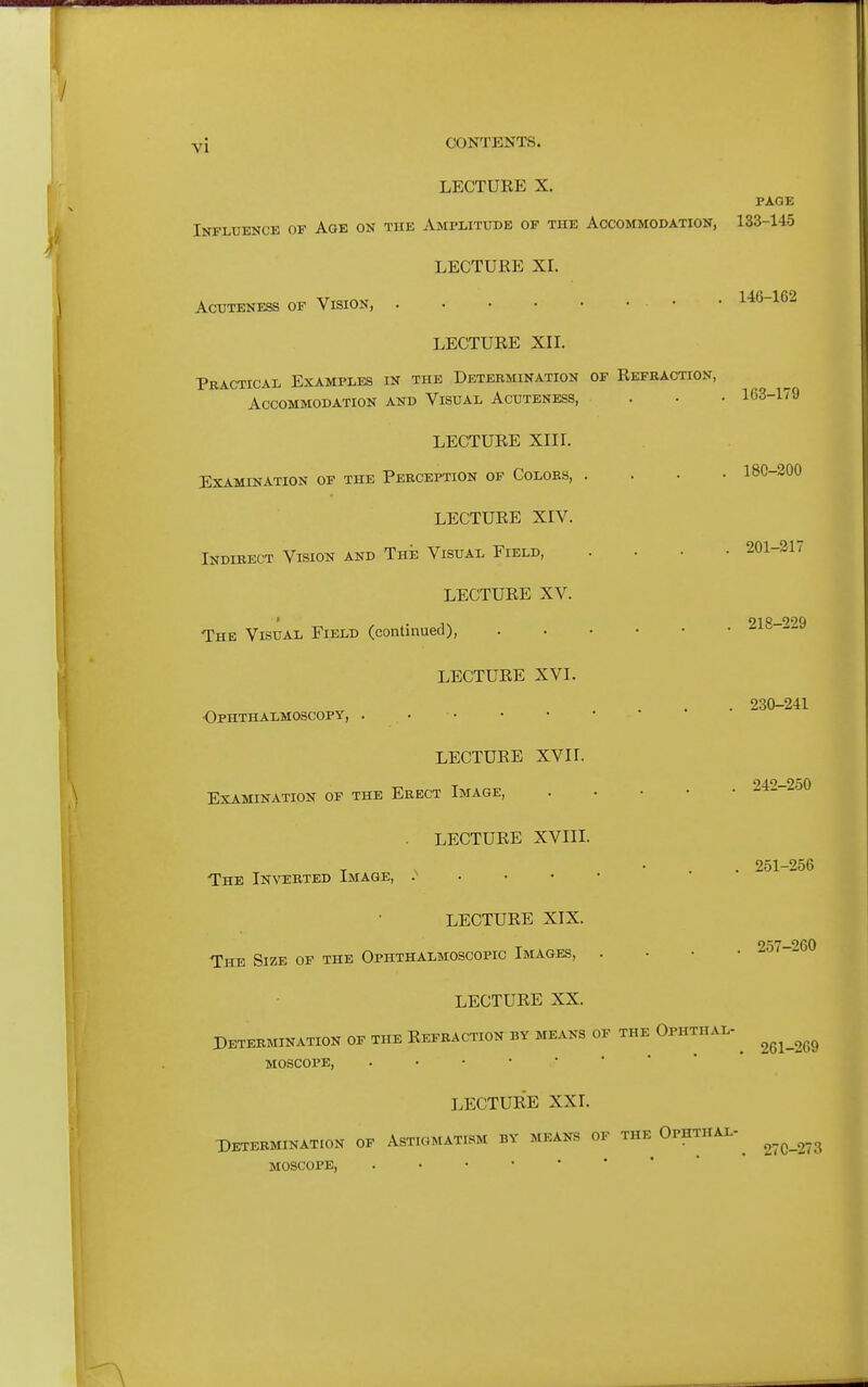 LECTURE X. PAGE Influence of Age on the Amplitude of the Accommodation, 133-145 LECTURE XL AcuTENESS OF VISION, ■ • 146-162 LECTURE XII. Practical Examples in the Determination of Refraction, Accommodation and Visual Acuteness, . • • 163-179 LECTURE Xlir. Examination of the Perception of Colors, .... 180-200 LECTURE XIV. Indirect Vision and The Visual Field, .... 201-217 LECTURE XV. The Visual Field (continued), - s LECTURE XVI. . 230-241 Ophthalmoscopy, . LECTURE XVII. Examination of the Erect Image, LECTURE XVIII. T , • . . 251-256 The Invebted Image, . • ■ • LECTURE XIX. The Size of the Ophthalmoscopic Images, . • • • 2o7-260 LECTURE XX. Determination of the Refraction by means of the Ophthal- ^ ^^^^^^^ MOSCOPE, ..••*•'* LECTURE XXI. -Determination of Astigmatism by means of the Ophthal-^ MOSCOPE,