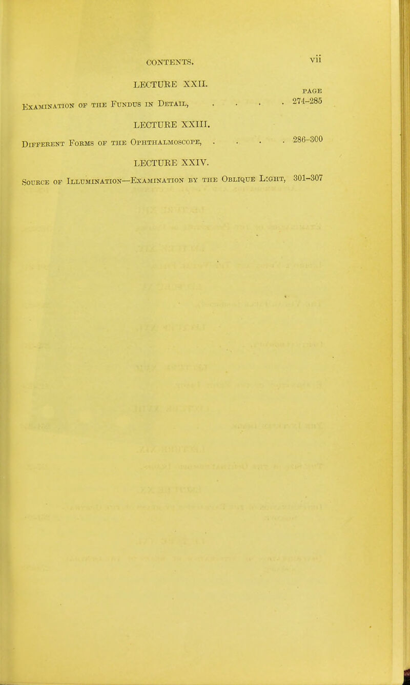 CONTENTS. LECTURE XXII. EXAMIKATION OF THK FUNDUS IN DETAIL, LECTURE XXIII. Different Fokms of the Ophthalmoscope, . LECTURE XXIV. Source of Illumination—Examination by the Vll PAGE . 274-285 . 286-300 Oblique Light, 301-307