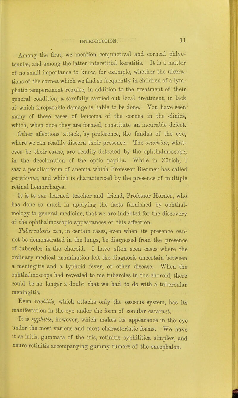 Among the first, we mentioa conjunctival and corneal phlyc- tenulse, and among the latter interstitial keratitis. It is a matter of no small importance to know, for example, whether the ulcera- tions of the cornea which we find so frequently in children of a lym- phatic temperament require, in addition to the treatment of their general condition, a carefully carried out local treatment, in lack • of which irreparable damage is liable to be done. You have seen many of these cases of leucoma of the cornea in the clinics, which, when once they are formed, constitute an incurable defect. Other affections attack, by preference, the fundus of the eye, where we can readily discern their presence. The anemias, what- ever be their cause, are readily detected by the ophthalmoscope, in the decoloration of the optic papilla. While in Zurich, I saw a peculiar form of anemia which Professor Biermer has called permcious, and which is characterized by the presence of multiple retinal hemorrhages. It is to our learned teacher and friend, Professor Horner, who has done so much in applying the facts furnished by ophthal- mology to general medicine, that we are indebted for the discovery of the ophthalmoscopic appearances of this affection. Tuberculosis can, in certain cases, even when its presence can- not be demonstrated in the lungs, be diagnosed from the presence of tubercles in the choroid. I have often seen cases where the ordinary medical examination left the diagnosis uncertain between a meningitis and a typhoid fever, or other disease. When the ophthalmoscope had revealed to me tubercles in the choroid, there could be no longer a doubt that we had to do with a tubercular meningitis. Even rachitis, which attacks only i^he osseous system, has its manifestation in the eye under the form of zonular cataract. It is syphilis, however, which makes its appearance in the eye under the most various and most characteristic forms. We have it as iritis, gummata of the iris, retinitis syphilitica simplex, and neuro-retinitis accompanying gummy tumors of the encephalon.