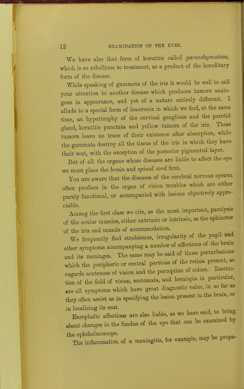 We have also that form of keratitis called parenchymatous, which is so rebellious to treatment, as a product of the hereditary form of the disease. While speaking of gumraata of the iris it would be well to call your attention to another disease which produces tumors analo- gous in appearance, and yet of a nature entirely different. I allude to a special form of leuccemia in which we find, at the same time, an hypertrophy of the cervical ganglions and the parotid gland, keratitis punctata and yellow tumors of the iris. These tumors leave no trace of their existence after absorption, while the gummata destroy all the tissue of the iris in which they have their seat, with the exception of the posterior pigmented layer. But of all the organs whose diseases are liable to affect the eye we must place the brain and spinal cord first. You are aware that the diseases of the cerebral nervous system often produce in the organ of vision troubles which are either purely functional, or accompanied with lesions objectively appre- ciable. , . Among the first class we cite, as the most important, paralysis of the ocular muscles, either extrinsic or intrinsic, as the sphincter of the iris and muscle of accommodation. We frequently find strabismus, irregularity of the pupil and other symptoms accompanying a number of affections of the brain and its meninges. The same may be said of those perturbations which the peripheric or central portions of the retina present, as regards acuteness of vision and the perception of colors. Restric- tion of the field of vision, scotomata, and hemiopia m particular, are all symptoms which have great diagnostic value, m so far as they often assist us in specifying the lesion present in the bram, or in localizing its seat. u • Encephalic affcctioDS are also liable, as we Have to bring abont changes in the todns of the eye that can be esamined by the ophthalmoscope. The inflammation, of a, meningitis, for example, may be propa-