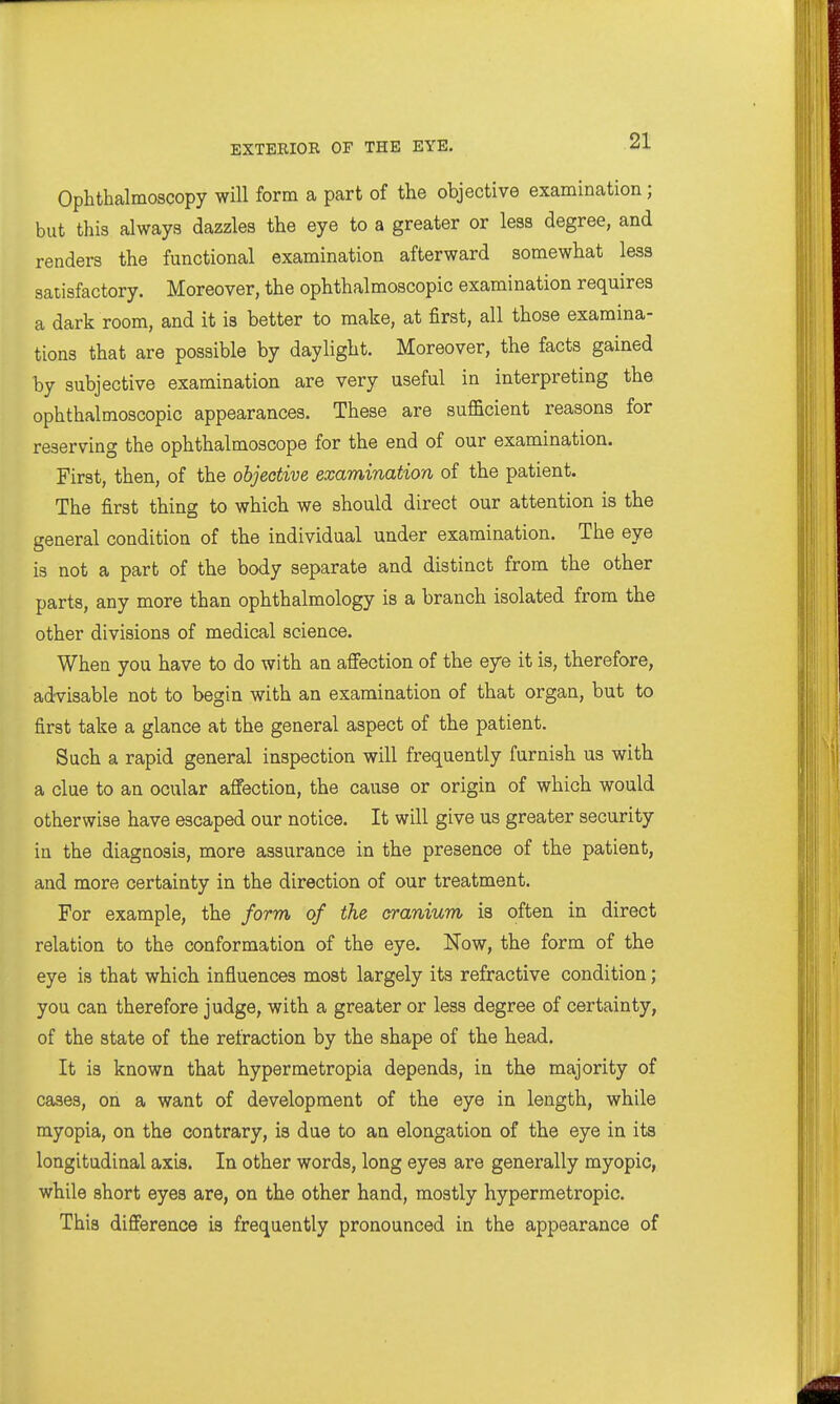 Ophthalmoscopy will form a part of the objective examination; but this always dazzles the eye to a greater or less degree, and renders the functional examination afterward somewhat less satisfactory. Moreover, the ophthalmoscopic examination requires a dark room, and it is better to make, at first, all those examina- tions that are possible by daylight. Moreover, the facts gained by subjective examination are very useful in interpreting the ophthalmoscopic appearances. These are sufficient reasons for reserving the ophthalmoscope for the end of our examination. First, then, of the objective examination of the patient. The first thing to which we should direct our attention is the general condition of the individual under examination. The eye is not a part of the body separate and distinct from the other parts, any more than ophthalmology is a branch isolated from the other divisions of medical science. When you have to do with an affection of the eye it is, therefore, advisable not to begin with an examination of that organ, but to first take a glance at the general aspect of the patient. Such a rapid general inspection will frequently furnish us with a clue to an ocular affection, the cause or origin of which would otherwise have escaped our notice. It will give us greater security in the diagnosis, more assurance in the presence of the patient, and more certainty in the direction of our treatment. For example, the form of the cranium is often in direct relation to the conformation of the eye. Now, the form of the eye is that which influences most largely its refractive condition; you can therefore judge, with a greater or less degree of certainty, of the state of the refraction by the shape of the head. It is known that hypermetropia depends, in the majority of cases, on a want of development of the eye in length, while myopia, on the contrary, is due to an elongation of the eye in its longitudinal axis. In other words, long eyes are generally myopic, while short eyes are, on the other hand, mostly hypermetropic. This difference is frequently pronounced in the appearance of