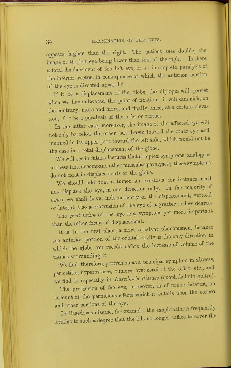 appears higher than the right. The patient sees double, the image of the left eye being lower than that of the right. la there a total displacement of the left eye, or an incomplete paralysis of the inferior rectus, in consequence of which the anterior portion of the eye is directed upward ? If it be a displacement of the globe, the diplopia will persist when we have elevated the point of fixation; it will diminish, on the contrary, more and more, and finally cease, at a certain eleva- tion if it be a paralysis of the inferior rectus. In the latter case, moreover, the image of the affected eye will not only be below the other but drawn toward the other eye and inclined in its upper part toward the left side, which would not be the case in a total displacement of the globe. We will see in future lectures that complex symptoms, analogous to these last, accompany other muscular paralyses; these symptoms do not exist in displacements of the globe. We should add that a tumor, an exostosis, for instance, need not displace the eye, in one direction only. In the majority o cases, we shall have, independently of the displacement, vertical or lateral, also a protrusion of the eye of a greater or less degree The protrusion of the eye is a symptom yet more important than the other forms of displacement. It is in the first place, a more constant phenomenon, because the anterior portion of the orbital cavity is the only direction m which the globe can recede before the increase of volume of the tissues surrounding it. . • -u ^^^a We find, therefore, protrusion as a principal symptom m abscess periostitis, hyperostoses, tumors, cysticerci of the orbit, etc., and we find it especiallv in Basedow^s disease (exophthalmic goitre). The protrusion oi the eye, moreover, is of prime interest, on account of the pernicious effects which it entails upon the cornea and other portions of the eye. In Basedow's disease, for example, the exopUhalmus faqaen ty attains to such a degree that the lids no longer suffice to cover the