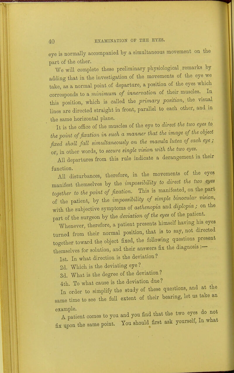 eye is normally accompanied by a simultaneous movement on tlie part of tlie other. We will complete these preliminary physiological remarks by adding that in the investigation of the movements of the eye we take, Is a normal point of departure, a position of the eyes which corresponds to a mmimum of innervation of their muscles. In this position, which is called the primary position, the visual lines are directed straight in front, parallel to each other, and in the same horizontal plane. It is the office of the muscles of the eye to direct the two eyes to the point of fixation in such a manner that the image of the object fixed shall fall simultaneously on the macula lutea of each eye ; or, in other words, to secure single vision with the two eyes. All departures from this rule indicate a derangement in their function. All disturbances, therefore, in the movements of the eyes manifest themselves by the impossibility to direct the two eyes together to the point of fixation. This is manifested, on the part of the patient, by the impossibility of simple binocular vision, with the subjective symptoms of asthenoTpia and diplopia; on the part of the surgeon by the deviation of the eyes of the patient. Whenever, therefore, a patient presents himself havmg his eyes turned from their normal position, that is to say, not directed to^^ether toward the object fixed, the following questions present themselves for solution, and their answers fix the diagnosis 1st. In what direction is the deviation ? 2d. Which is the deviating eye ? 3d. What is the degree of the deviation ? 4th To what cause is the deviation due ? In order to simplify the study of these questions, and at the same time to see the full extent of their bearing, let us take an 'Tpltient comes to you and you find that the two eyes do not fi:, upon the same point. You should first ask yourself. In what