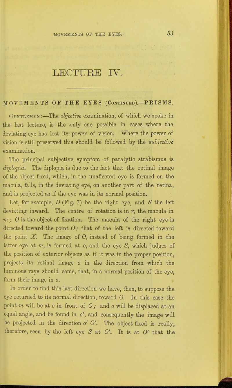 LECTURE lY. MOVEMENTS OF THE EYES (Continued).—PEISMS. Gentlemen :—The objective examination, of whicli we spoke in the last lecture, is the only one possible in cases where the deviating eye has lost its power of vision. Where the power of vision is still preserved this should be followed by the subjective examination. The principal subjective symptom of paralytic strabismus is diplopia. The diplopia is due to the fact that the retinal image of the object fixed, which, in the unaffected eye is formed on the macula, falls, in the deviating eye, on another part of the retina, and is projected as if the eye was in its normal position. Let, for example, D (Fig. 7) be the right eye, and S the left deviating inward. The centre of rotation is in r, the macula in m; 0 is the object of fixation. The macula of the right eye is directed toward the point 0; that of the left is directed toward the point X. The image of 0, instead of being formed in the latter eye at m, is formed at o, and the eye S, which judges of the position of exterior objects as if it was in the proper position, projects its retinal image o in the direction from which the luminous rays should come, that, in a normal position of the eye, form their image in o. In order to find this last direction we have, then, to suppose the eye returned to its normal direction, toward 0. In this case the point m will be at o in front of 0; and o will be displaced at an equal angle, and be found in o', and consequently the image will be projected in the direction o' 0'. The object fixed is really, therefore, seen by the left eye S at 0\ It is at 0' that the