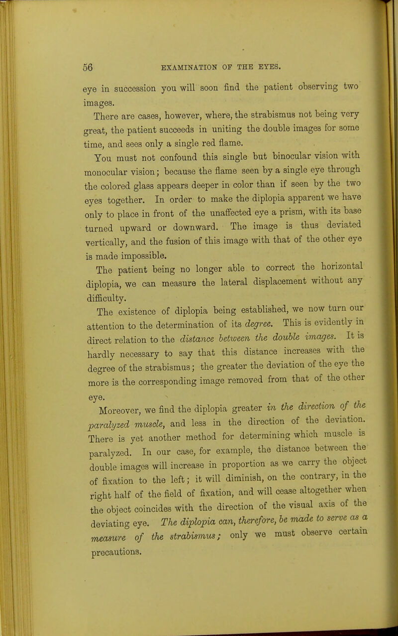 eye in succession you will soon find the patient observing two images. There are cases, however, where, the strabismus not being very great, the patient succeeds in uniting the double images for some time, and sees only a single red flame. You must not confound this single but binocular vision with monocular vision; because the flame seen by a single eye through the colored glass appears deeper in color than if seen by the two eyes together. In order to make the diplopia apparent we have only to place in front of the unaffected eye a prism, with its base turned upward or downward. The image is thus deviated vertically, and the fusion of this image with that of the other eye is made impossible. The patient being no longer able to correct the hoi-izontal diplopia, we can measure the lateral displacement without any difficulty. The existence of diplopia being established, we now turn our attention to the determination of its degree. This is evidently in direct relation to the distance between the double images. It is hardly necessary to say that this distance increases with the degree of the strabismus; the greater the deviation of the eye the more is the corresponding image removed from that of the other eye. Moreover, we find the diplopia greater in the direction of the paralyzed muscle, and less in the direction of the deviation. There is yet another method for determining which muscle is paralyzed. In our case, for example, the distance between the double images will increase in proportion as we carry the object of fixation to the left; it will diminish, on the contrary, in the right half of the field of fixation, and will cease altogether when the object coincides with the direction of the visual axis of the deviating eye. The diplopia can, therefore, be rnade to serve as a measure of the strabismus; only we must observe certam precautions.